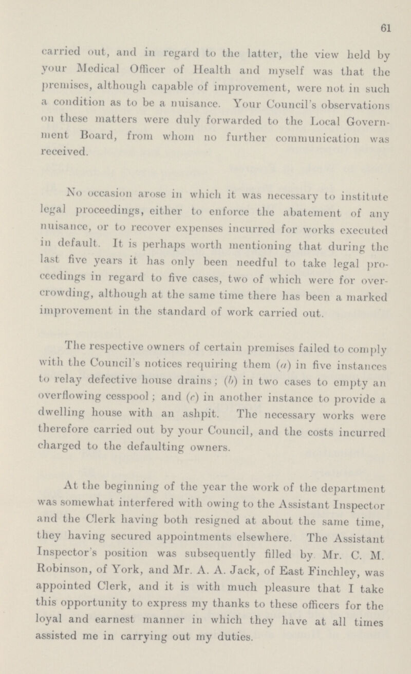 61 carried out, and in regard to the latter, the view held by your Medical Officer of Health and myself was that the premises, although capable of improvement, were not in such a condition as to be a nuisance. Your Council's observations on these matters were duly forwarded to the Local Govern ment Board, from whom no further communication was received. No occasion arose in which it was necessary to institute legal proceedings, either to enforce the abatement of any nuisance, or to recover expenses incurred for works executed in default. It is perhaps worth mentioning that during the last five years it has only been needful to take legal pro ceedings in regard to five cases, two of which were for over crowding, although at the same time there has been a marked improvement in the standard of work carried out. The respective owners of certain premises failed to comply with the Council's notices requiring them (a) in five instances to relay defective house drains; (b) in two cases to empty an overflowing cesspool; and (c) in another instance to provide a dwelling house with an ashpit. The necessary works were therefore carried out by your Council, and the costs incurred charged to the defaulting owners. At the beginning of the year the work of the department was somewhat interfered with owing to the Assistant Inspector and the Clerk having both resigned at about the same time, they having secured appointments elsewhere. The Assistant Inspector's position was subsequently filled by Mr. C. M. Robinson, of York, and Mr. A. A. Jack, of East Finchley, was appointed Clerk, and it is with much pleasure that I take this opportunity to express my thanks to these officers for the loyal and earnest manner in which they have at all times assisted me in carrying out my duties.