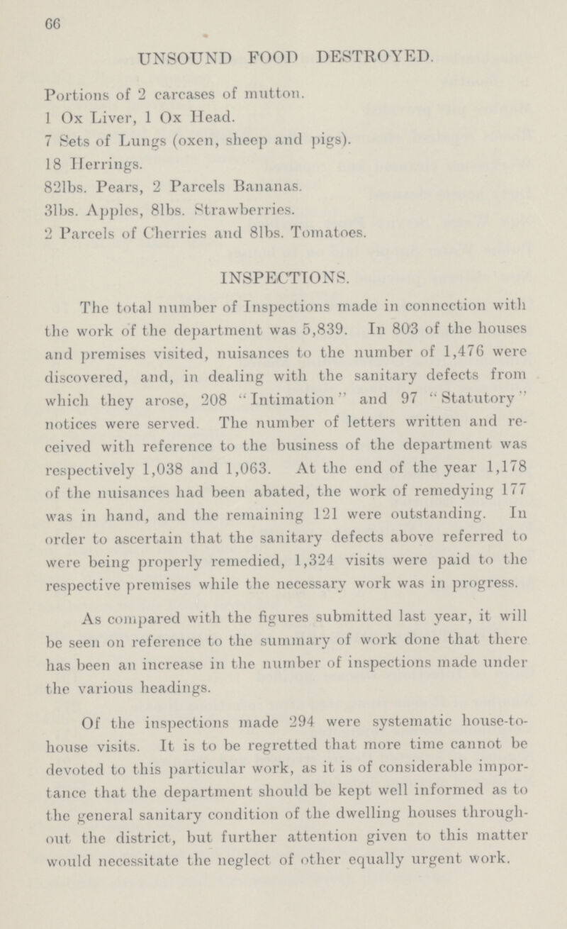 66 UNSOUND FOOD DESTROYED. Portions of 2 carcases of mutton. 1 Ox Liver, 1 Ox Head. 7 Sets of Lungs (oxen, sheep and pigs). 18 Herrings. 821bs. Pears, 2 Parcels Bananas. 31bs. Apples, 81bs. Strawberries. 2 Parcels of Cherries and 81bs. Tomatoes. INSPECTIONS. The total number of Inspections made in connection with the work of the department was 5,839. In 803 of the houses and premises visited, nuisances to the number of 1,476 were discovered, and, in dealing with the sanitary defects from which they arose, 208 Intimation and 97 Statutory notices were served. The number of letters written and re ceived with reference to the business of the department was respectively 1,038 and 1,063. At the end of the year 1,178 of the nuisances had been abated, the work of remedying 177 was in hand, and the remaining 121 were outstanding. In order to ascertain that the sanitary defects above referred to were being properly remedied, 1,324 visits were paid to the respective premises while the necessary work was in progress. As compared with the figures submitted last year, it will be seen on reference to the summary of work done that there has been an increase in the number of inspections made under the various headings. Of the inspections made 294 were systematic house-to house visits. It is to be regretted that more time cannot be devoted to this particular work, as it is of considerable impor tance that the department should be kept well informed as to the general sanitary condition of the dwelling houses through out the district, but further attention given to this matter would necessitate the neglect of other equally urgent work.