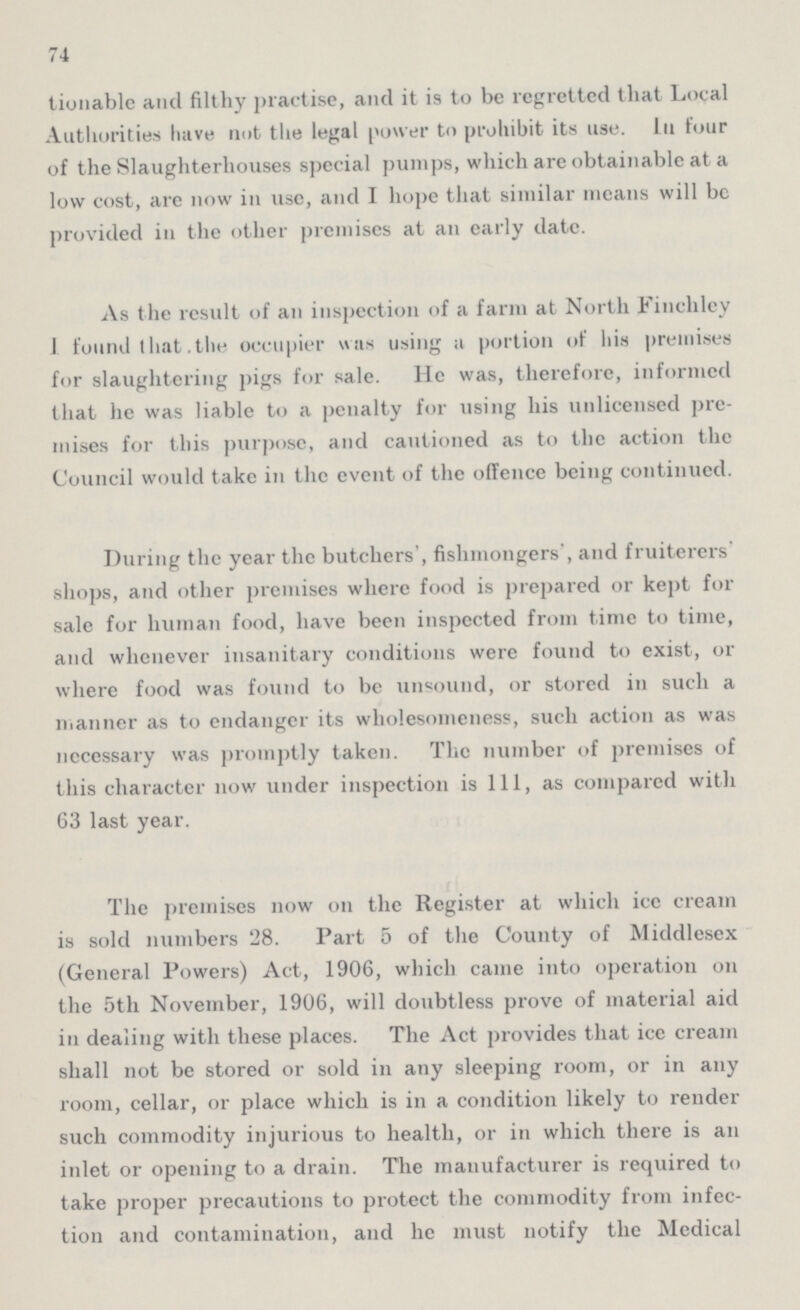 74 tionable and filthy practise, and it is to be regretted that Local Authorities have not the legal power to prohibit its use. ill four of the Slaughterhouses special pumps, which are obtainable at a low cost, are now in use, and I hope that similar means will be provided in the other premises at an early date. As the result of an inspection of a farm at North Finchley I found that the occupier was using a portion of his premises for slaughtering pigs for sale. He was, therefore, informed that he was liable to a penalty for using his unlicensed pre mises for this purpose, and cautioned as to the action the Council would take in the event of the offence being continued. During the year the butchers', fishmongers', and fruiterers' shops, and other premises where food is prepared or kept for sale for human food, have been inspected from time to time, and whenever insanitary conditions were found to exist, or where food was found to be unsound, or stored in such a manner as to endanger its wholesomeness, such action as was necessary was promptly taken. The number of premises of this character now under inspection is 111, as compared with 63 last year. The premises now on the Register at which ice cream is sold numbers 28. Part 5 of the County of Middlesex (General Powers) Act, 1906, which came into operation on the 5th November, 1906, will doubtless prove of material aid in dealing with these places. The Act provides that ice cream shall not be stored or sold in any sleeping room, or in any room, cellar, or place which is in a condition likely to render such commodity injurious to health, or in which there is an inlet or opening to a drain. The manufacturer is required to take proper precautions to protect the commodity from infec tion and contamination, and he must notify the Medical