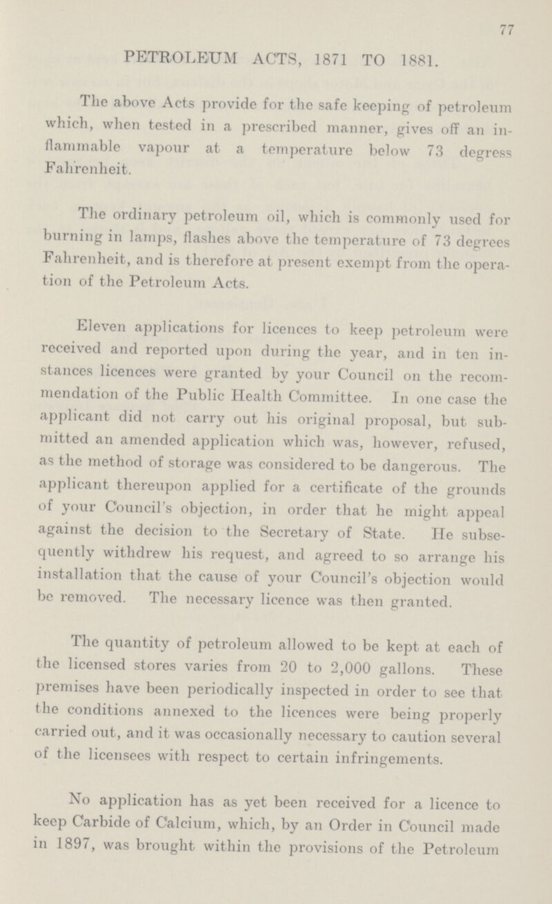 77 PETROLEUM ACTS, 1871 TO 1881. The above Acts provide for the safe keeping of petroleum which, when tested in a prescribed manner, gives off an in flammable vapour at a temperature below 73 degress Fahrenheit. The ordinary petroleum oil, which is commonly used for burning in lamps, flashes above the temperature of 73 degrees Fahrenheit, and is therefore at present exempt from the opera tion of the Petroleum Acts. Eleven applications for licences to keep petroleum were received and reported upon during the year, and in ten in stances licences were granted by your Council on the recom mendation of the Public Health Committee. In one case the applicant did not carry out his original proposal, but sub mitted an amended application which was, however, refused, as the method of storage was considered to be dangerous. The applicant thereupon applied for a certificate of the grounds of your Council's objection, in order that he might appeal against the decision to the Secretary of State. He subse quently withdrew his request, and agreed to so arrange his installation that the cause of your Council's objection would be removed. The necessary licence was then granted. The quantity of petroleum allowed to be kept at each of the licensed stores varies from 20 to 2,000 gallons. These premises have been periodically inspected in order to see that the conditions annexed to the licences were being properly carried out, and it was occasionally necessary to caution several of the licensees with respect to certain infringements. No application has as yet been received for a licence to keep Carbide of Calcium, which, by an Order in Council made in 1897, was brought within the provisions of the Petroleum