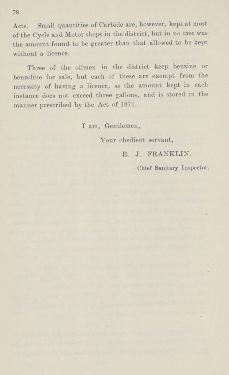 78 Acts. Small quantities of Carbide are, however, kept at most of the Cycle and Motor shops in the district, but in no case was the amount found to be greater than that allowed to be kept without a licence. Three of the oilmen in the district keep benzine or benzoline for sale, but each of these are exempt from the necessity of having a licence, as the amount kept in each instance does not exceed three gallons, and is stored in the manner prescribed by the Act of 1871. I am, Gentlemen, Your obedient servant, E. J. FRANKLIN. Chief Sanitary Inspector.