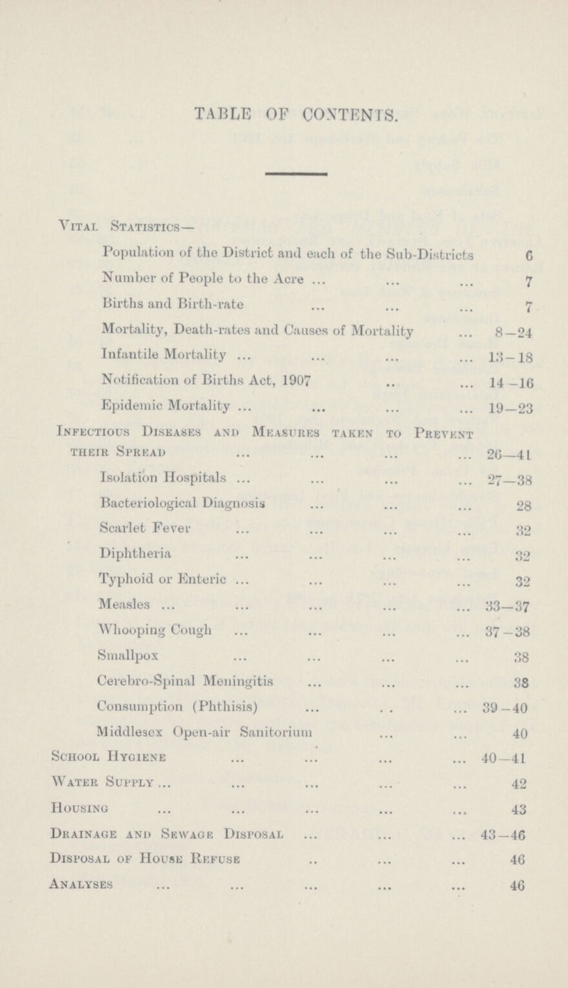 TABLE OF CONTENTS. Vital Statistics— Population of the District and each of the Sub-Districts C Number of People to the Acre 7 Births and Birth-rate 7 Mortality, Death-rates and Causes of Mortality 8—24 Infantile Mortality 13—18 Notification of Births Act, 1907 14 —16 Epidemic Mortality 19—23 Infectious Diseases and Measures taken to Prevent their Spread 26—41 Isolation Hospitals 27—38 Bacteriological Diagnosis 28 Scarlet Fever 32 Diphtheria 32 Typhoid or Enteric 32 Measles 33—37 Whooping Cough 37 —38 Smallpox 38 Cerebro-Spinal Meningitis 38 Consumption (Phthisis) 39—40 Middlesex Open-air Sanitorium 40 School Hygiene 40—41 Water Supply 42 Housing 43 Drainage and Sewage Disposal 43—46 Disposal of House Refuse 46 Analyses 46