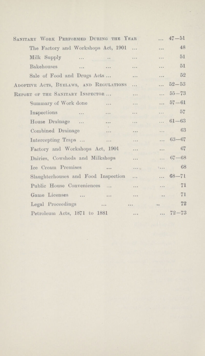 Sanitary Work Performed During the Year 47—51 The Factory and Workshops Act, 1901 48 Milk Supply 51 Bakehouses 51 Sale of Food and Drugs Acts 52 Adoptive Acts, Byelaws, and Regulations 52—53 Report of the Sanitary Inspector 55—73 Summary of Work done 57—61 Inspections 57 House Drainage 61—63 Combined Drainage 63 Intercepting Traps 63—67 Factory and Workshops Act, 1901 67 Dairies, Cowsheds and Milkshops 67—68 Ice Cream Premises 68 Slaughterhouses and Food Inspection 68—71 Public House Conveniences 71 Game Licenses 71 Legal Proceedings 72 Petroleum Acts, 1871 to 1881 72—73