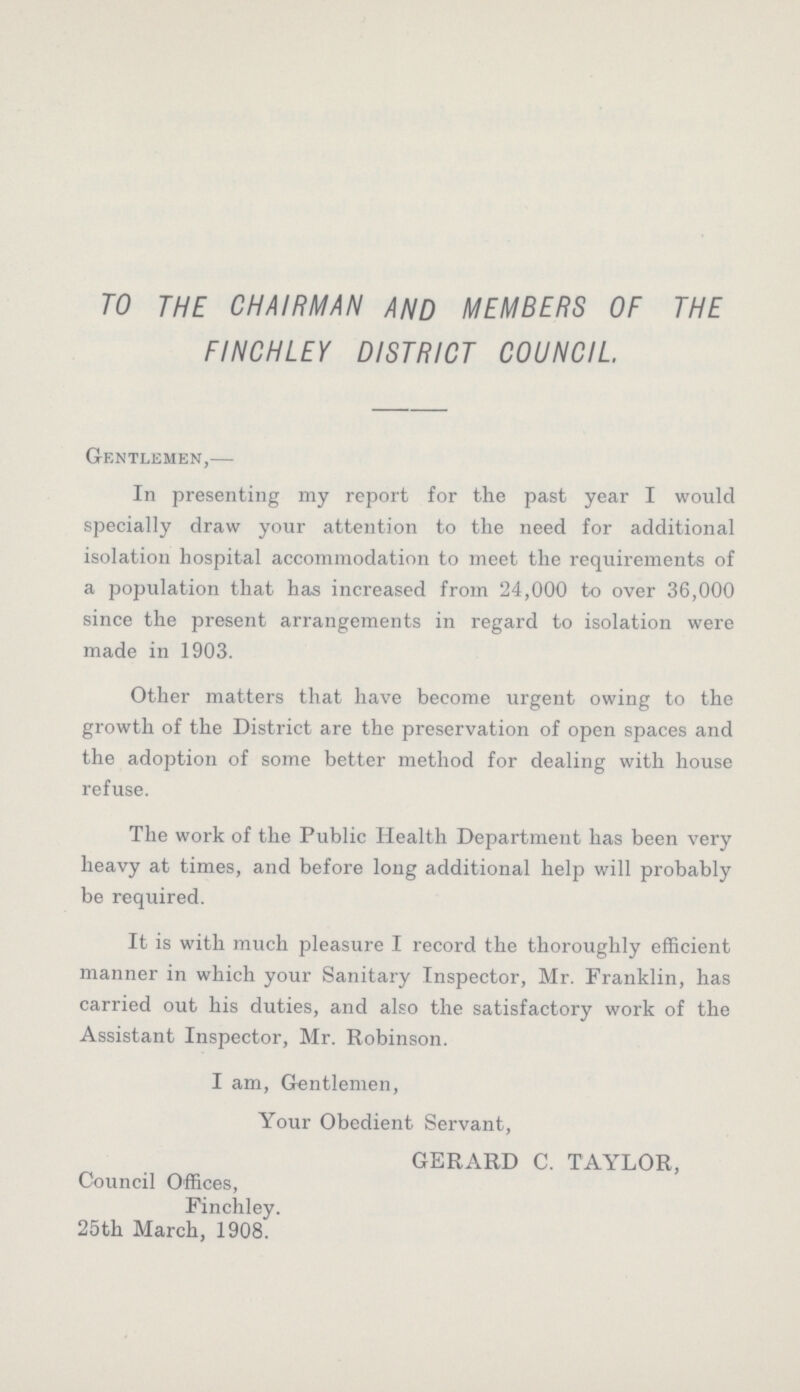 TO THE CHAIRMAN AND MEMBERS OF THE FINCHLEY DISTRICT COUNCIL. Gentlemen,— In presenting my report for the past year I would specially draw your attention to the need for additional isolation hospital accommodation to meet the requirements of a population that has increased from 24,000 to over 36,000 since the present arrangements in regard to isolation were made in 1903. Other matters that have become urgent owing to the growth of the District are the preservation of open spaces and the adoption of some better method for dealing with house refuse. The work of the Public Health Department has been very heavy at times, and before long additional help will probably be required. It is with much pleasure I record the thoroughly efficient manner in which your Sanitary Inspector, Mr. Franklin, has carried out his duties, and also the satisfactory work of the Assistant Inspector, Mr. Robinson. I am, Gentlemen, Your Obedient Servant, GERARD C. TAYLOR, Council Offices, Finchley. 25th March, 1908.