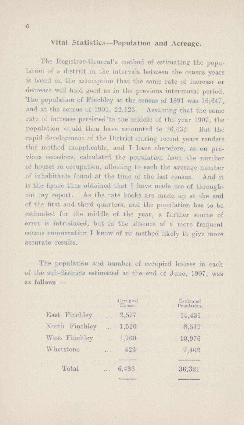 6 Vital Statistics Population and Acreage. The Registrar-General's method of estimating the popu lation of a district in the intervals between the census years is based on the assumption that the same rate of increase or decrease will hold good as in the previous intercensal period. The population of Finchley at the census of 1891 was 16,647, and at the census of 1901, 22,126. Assuming that the same rate of increase persisted to the middle of the year 1907, the population would then have amounted to 26,432. But the rapid development of the District during recent years renders this method inapplicable, and I have therefore, as on pre vious occasions, calculated the population from the number of houses in occupation, allotting to each the average number of inhabitants found at the time of the last census. And it is the figure thus obtained that 1 have made use of through out my report. As the rate books are made up at the end of the first and third quarters, and the population has to be estimated for the middle of the year, a further source of error is introduced, but in the absence of a more frequent census enumeration I know of no method likely to give more accurate results. The population and number of occupied houses in each of the sub-districts estimated at the end of June, 1907, was as follows:— Occupied Houses. Estimated Population. East Finchley 2,577 14,431 North Finchley 1,520 8,512 West Finchley 1,960 10,976 Whetstone 429 2,402 Total 6,486 36,321