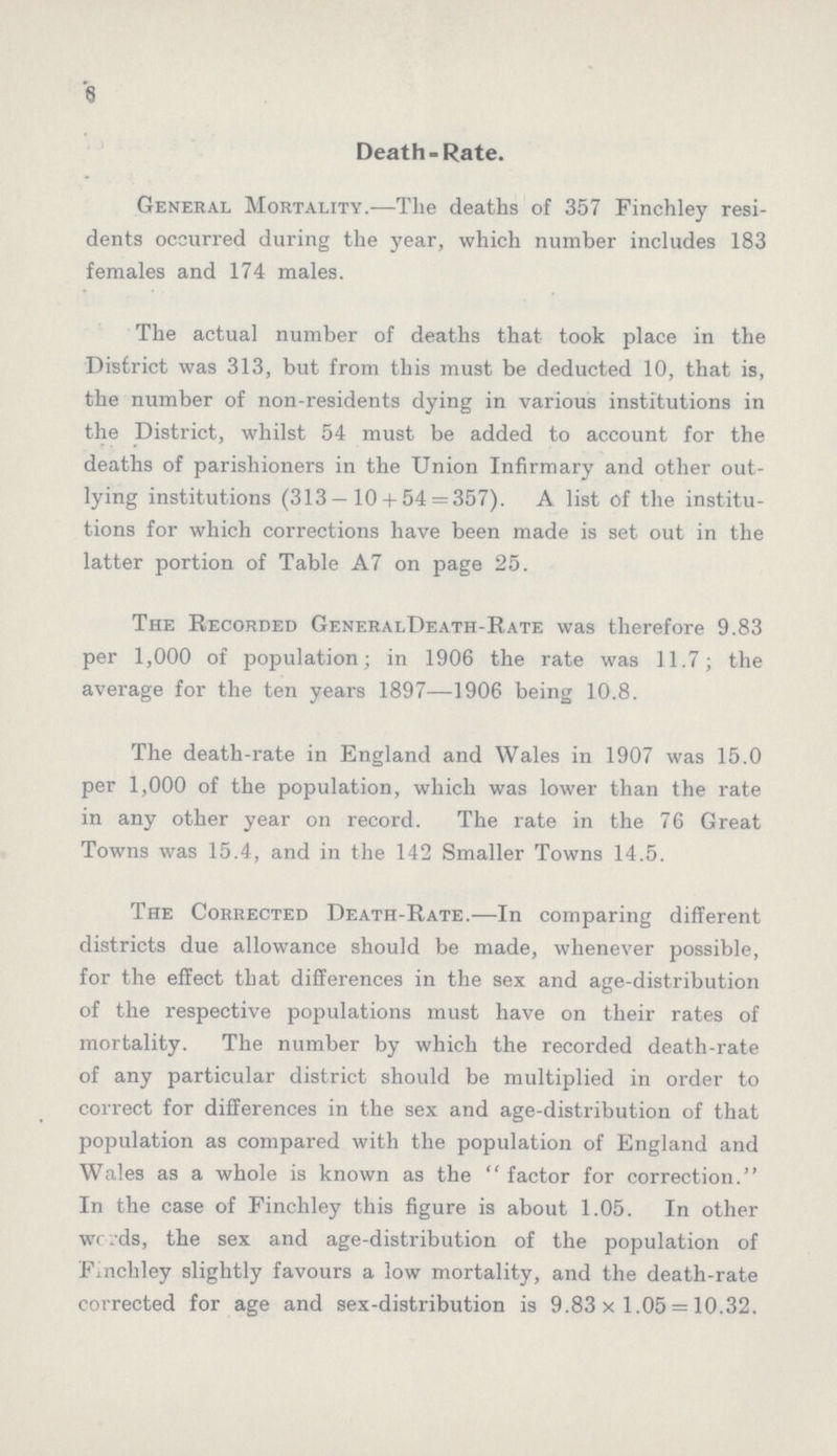 6 Death-Rate. General Mortality.—The deaths of 357 Finchley resi dents occurred during the year, which number includes 183 females and 174 males. The actual number of deaths that took place in the District was 313, but from this must be deducted 10, that is, the number of non-residents dying in various institutions in the District, whilst 54 must be added to account for the deaths of parishioners in the Union Infirmary and other out lying institutions (313-10 + 54 = 357). A list of the institu tions for which corrections have been made is set out in the latter portion of Table A7 on page 25. The Recorded GeneralDeath-Rate was therefore 9.83 per 1,000 of population; in 1906 the rate was 11.7; the average for the ten years 1897—1906 being 10.8. The death-rate in England and Wales in 1907 was 15.0 per 1,000 of the population, which was lower than the rate in any other year on record. The rate in the 76 Great Towns was 15.4, and in the 142 Smaller Towns 14.5. The Corrected Death-Rate.—In comparing different districts due allowance should be made, whenever possible, for the effect that differences in the sex and age-distribution of the respective populations must have on their rates of mortality. The number by which the recorded death-rate of any particular district should be multiplied in order to correct for differences in the sex and age-distribution of that population as compared with the population of England and Wales as a whole is known as the factor for correction. In the case of Finchley this figure is about 1.05. In other words, the sex and age-distribution of the population of Finchley slightly favours a low mortality, and the death-rate corrected for age and sex-distribution is 9.83 x 1.05 = 10.32.