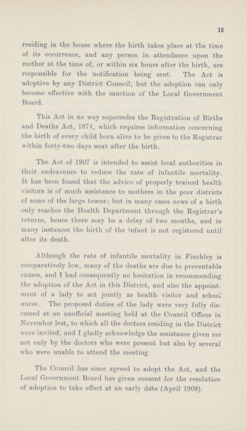 15 residing in the house where the birth takes place at the time of its occurrence, and any person in attendance upon the mother at the time of, or within six hours after the birth, are responsible for the notification being sent. The Act is adoptive by any District Council, but the adoption can only become effective with the sanction of the Local Government Board. This Act in no way supersedes the Registration of Births and Deaths Act, 1874, which requires information concerning the birth of every child born alive to be given to the Registrar within forty-two days next after the birth. The Act of 1907 is intended to assist local authorities in their endeavours to reduce the rate of infantile mortality. It has been found that the advice of properly trained health visitors is of much assistance to mothers in the poor districts of some of the large towns ; but in many cases news of a birth only reaches the Health Department through the Registrar's returns, hence there may be a delay of two months, and in many instances the birth of the infant is not registered until after its death. Although the rate of infantile mortality in Finchley is comparatively low, many of the deaths are due to preventable causes, and I had consequently no hesitation in recommending the adoption of the Act in this District, and also the appoint ment of a lady to act jointly as health visitor and school nurse. The proposed duties of the lady were very fully dis cussed at an unofficial meeting held at the Council Offices in November lpst, to which all the doctors residing in the District we re invited, and I gladly acknowledge the assistance given me not only by the doctors who were present but also by several who were unable to attend the meeting. The Council has since agreed to adopt the Act, and the Local Government Board has given consent for the resolution of adoption to take effect at an early date (April 1908).