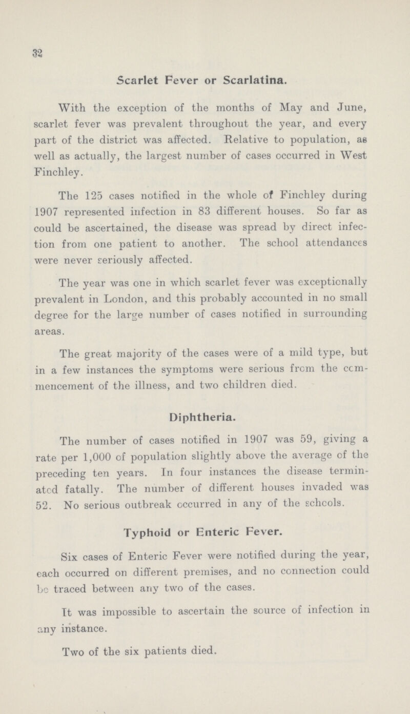 32 Scarlet Fever or Scarlatina. With the exception of the months of May and June, scarlet fever was prevalent throughout the year, and every part of the district was affected. Relative to population, as well as actually, the largest number of cases occurred in West Finchley. The 125 cases notified in the whole of Finchley during 1907 represented infection in 83 different houses. So far as could be ascertained, the disease was spread by direct infec tion from one patient to another. The school attendances were never seriously affected. The year was one in which scarlet fever was exceptionally prevalent in London, and this probably accounted in no small degree for the large number of cases notified in surrounding areas. The great majority of the cases were of a mild type, but in a few instances the symptoms were serious from the com mencement of the illness, and two children died. Diphtheria. The number of cases notified in 1907 was 59, giving a rate per 1,000 of population slightly above the average of the preceding ten years. In four instances the disease termin ated fatally. The number of different houses invaded was 52. No serious outbreak occurred in any of the schools. Typhoid or Enteric Fever. Six cases of Enteric Fever were notified during the year, each occurred on different premises, and no connection could be traced between any two of the cases. It was impossible to ascertain the source of infection in any instance. Two of the six patients died.