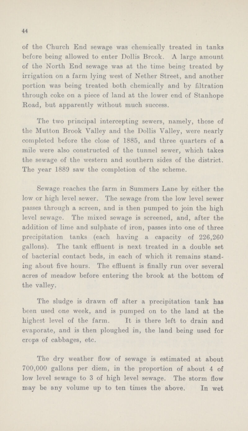 44 of the Church End sewage was chemically treated in tanks before being allowed to enter Dollis Brook. A large amount of the North End sewage was at the time being treated by irrigation on a farm lying west of Nether Street, and another portion was being treated both chemically and by filtration through coke on a piece of land at the lower end of Stanhope Road, but apparently without much success. The two principal intercepting sewers, namely, those of the Mutton Brook Valley and the Dollis Valley, were nearly completed before the close of 1885, and three quarters of a mile were also constructed of the tunnel sewer, which takes the sewage of the western and southern sides of the district. The year 1889 saw the completion of the scheme. Sewage reaches the farm in Summers Lane by either the low or high level sewer. The sewage from the low level sewer passes through a screen, and is then pumped to join the high level sewage. The mixed sewage is screened, and, after the addition of lime and sulphate of iron, passes into one of three precipitation tanks (each having a capacity of 226,260 gallons). The tank effluent is next treated in a double set of bacterial contact beds, in each of which it remains stand ing about five hours. The effluent is finally run over several acres of meadow before entering the brook at the bottom of the valley. The sludge is drawn off after a precipitation tank has been used one week, and is pumped on to the land at the highest level of the farm. It is there left to drain and evaporate, and is then ploughed in, the land being used for crops of cabbages, etc. The dry weather flow of sewage is estimated at about 700,000 gallons per diem, in the proportion of about 4 of low level sewage to 3 of high level sewage. The storm flow may be any volume up to ten times the above. In wet