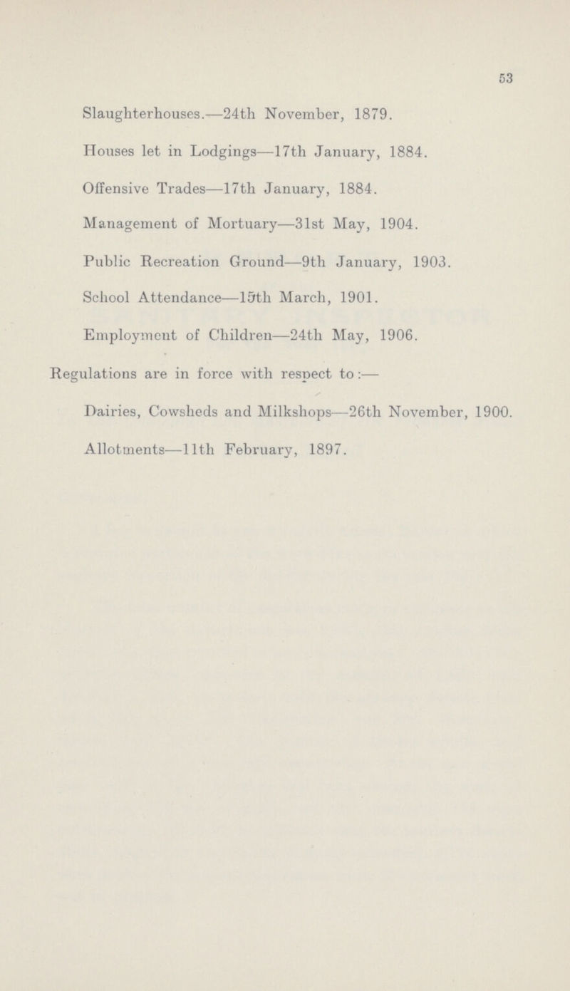 53 Slaughterhouses.—24th November, 1879. Houses let in Lodgings—17th January, 1884. Offensive Trades—17th January, 1884. Management of Mortuary—31st May, 1904. Public Recreation Ground—9th January, 1903. School Attendance—15th March, 1901. Employment of Children—24th May, 1906. Regulations are in force with respect to:— Dairies, Cowsheds and Milkshops—26th November, 1900. Allotments—11th February, 1897.