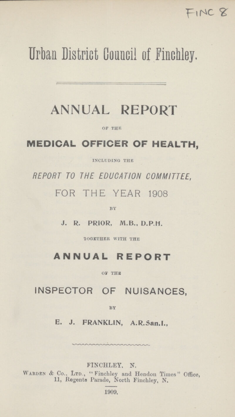 FINC 8 Urban District Council of Finchley. ANNUAL REPORT of the MEDICAL OFFICER OF HEALTH, including the REPORT TO THE EDUCATION COMMITTEE, FOR THE YEAR 1908 by J. R. PRIOR, M.B., D.P.H. together with the ANNUAL REPORT of the INSPECTOR OF NUISANCES, by E. J. FRANKLIN, A.R.San.I., FINCHLEY. N. Warden & Co.. Ltd., Finchley and Hendon Times Office, 11, Regents Parade, North Finchley, N. 1909.