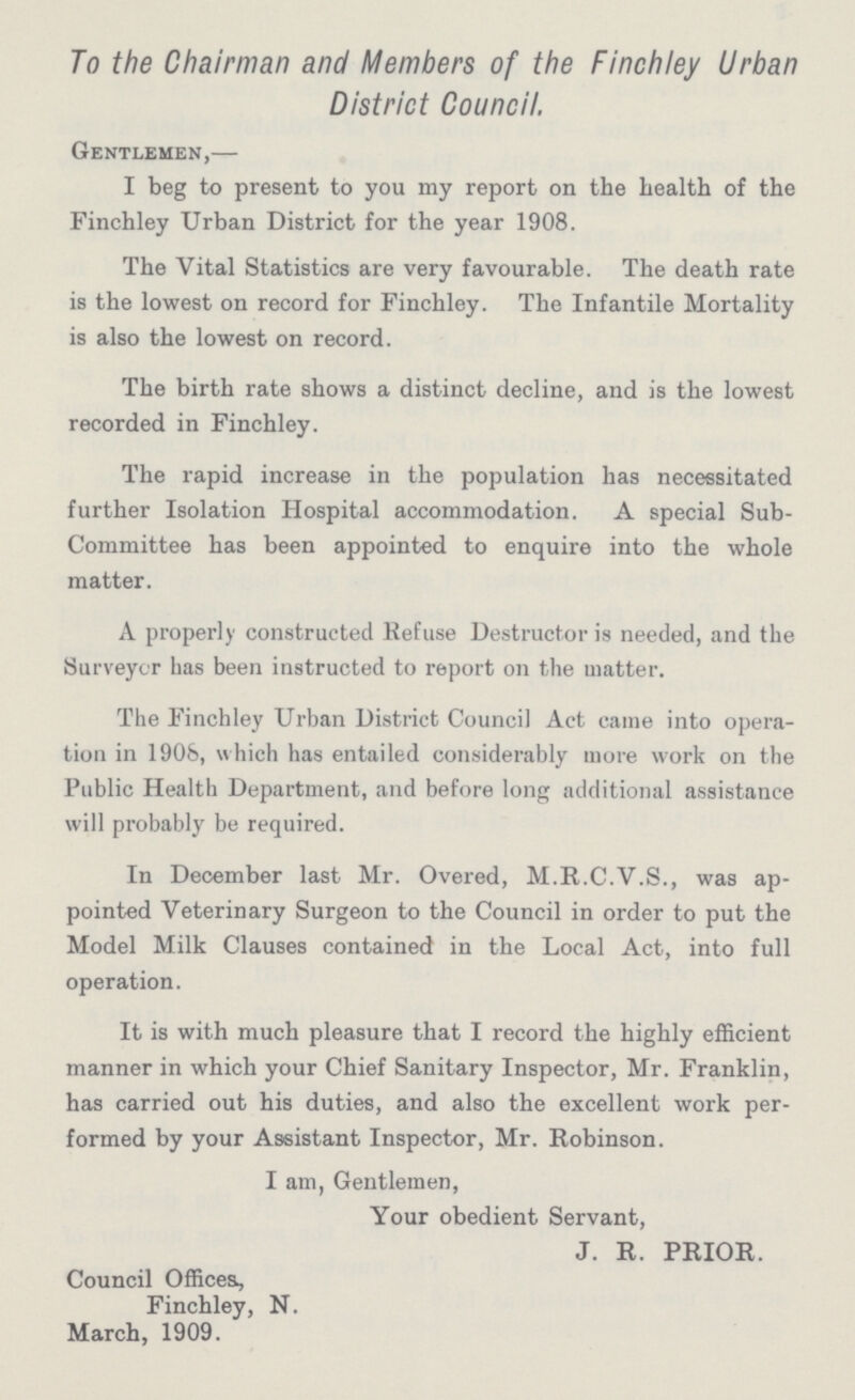 To the Chairman and Members of the Finchley Urban District Council. Gentlemen,— I beg to present to you my report on the health of the Finchley Urban District for the year 1908. The Vital Statistics are very favourable. The death rate is the lowest on record for Finchley. The Infantile Mortality is also the lowest on record. The birth rate shows a distinct decline, and is the lowest recorded in Finchley. The rapid increase in the population has necessitated further Isolation Hospital accommodation. A special Sub Committee has been appointed to enquire into the whole matter. A properly constructed Refuse Destructor is needed, and the Surveyor has been instructed to report on the matter. The Finchley Urban District Council Act came into opera tion in 1908, which has entailed considerably more work on the Public Health Department, and before long additional assistance will probably be required. In December last Mr. Overed, M.R.C.V.S., was ap pointed Veterinary Surgeon to the Council in order to put the Model Milk Clauses contained in the Local Act, into full operation. It is with much pleasure that I record the highly efficient manner in which your Chief Sanitary Inspector, Mr. Franklin, has carried out his duties, and also the excellent work per formed by your Assistant Inspector, Mr. Robinson. I am, Gentlemen, Your obedient Servant, J. R. PRIOR. Council Offices, Finchley, N. March, 1909.