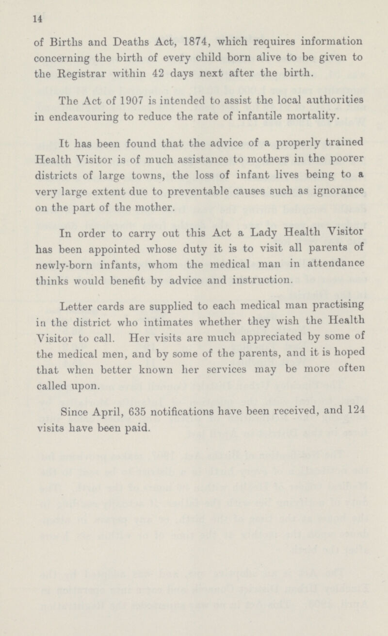 14 of Births and Deaths Act, 1874, which requires information concerning the birth of every child born alive to be given to the Registrar within 42 days next after the birth. The Act of 1907 is intended to assist the local authorities in endeavouring to reduce the rate of infantile mortality. It has been found that the advice of a properly trained Health Visitor is of much assistance to mothers in the poorer districts of large towns, the loss of infant lives being to a very large extent due to preventable causes such as ignorance on the part of the mother. In order to carry out this Act a Lady Health Visitor has been appointed whose duty it is to visit all parents of newly-born infants, whom the medical man in attendance thinks would benefit by advice and instruction. Letter cards are supplied to each medical man practising in the district who intimates whether they wish the Health Visitor to call. Her visits are much appreciated by some of the medical men, and by some of the parents, and it is hoped that when bettor known her services may be more often called upon. Since April, 635 notifications have been received, and 124 visits have been paid.