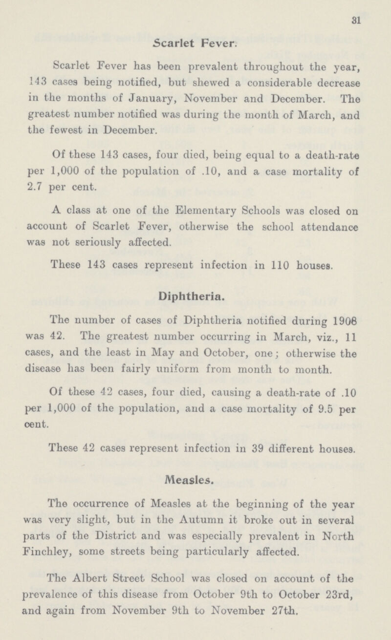 31 Scarlet Fever. Scarlet Fever has been prevalent throughout the year, 143 cases being notified, but shewed a considerable decrease in the months of January, November and December. The greatest number notified was during the month of March, and the fewest in Deoember. Of these 143 cases, four died, being equal to a death-rate per 1,000 of the population of .10, and a case mortality of 2.7 per cent. A class at one of the Elementary Schools was closed on account of Scarlet Fever, otherwise the school attendance was not seriously affected. These 143 cases represent infection in 110 houses. Diphtheria. The number of cases of Diphtheria notified during 1906 was 42. The greatest number occurring in March, viz., 11 cases, and the least in May and October, one; otherwise the disease has been fairly uniform from month to month. Of these 42 cases, four died, causing a death-rate of .10 per 1,000 of the population, and a case mortality of 9.5 per cent. These 42 cases represent infection in 39 different houses. Measles. The occurrence of Measles at the beginning of the year was very slight, but in the Autumn it broke out in several parts of the District and was especially prevalent in North Finchley, some streets being particularly affected. The Albert Street School was closed on account of the prevalence of this disease from October 9th to October 23rd, and again from November 9th to November 27th.