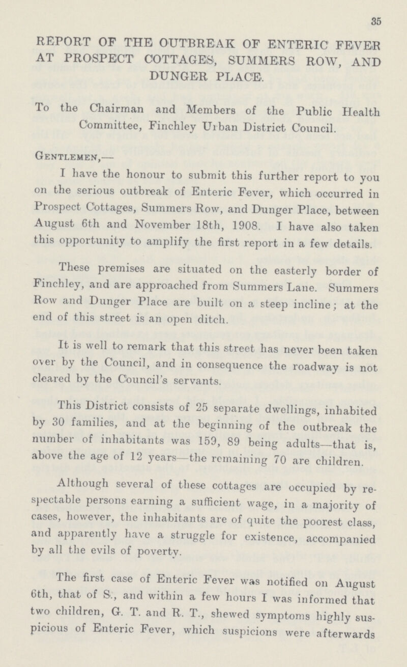 35 REPORT OF THE OUTBREAK OF ENTERIC FEVER AT PROSPECT COTTAGES, SUMMERS ROW, AND DUNGER PLACE. To the Chairman and Members of the Public Health Committee, Finchley Urban District Council. Gentlemen,— I have the honour to submit this further report to you on the serious outbreak of Enteric Fever, which occurred in Prospect Cottages, Summers Row, and Dunger Place, between August 6th and November 18th, 1908. I have also taken this opportunity to amplify the first report in a few details. These premises are situated on the easterly border of Finchley, and are approached from Summers Lane. Summers Row and Dunger Place are built on a steep incline; at the end of this street is an open ditch. It is well to remark that this street has never been taken over by the Council, and in consequence the roadway is not cleared by the Council's servants. This District consists of 25 separate dwellings, inhabited by 30 families, and at the beginning of the outbreak the number of inhabitants was 159, 89 being adults—that is, above the age of 12 years-the remaining 70 are children. Although several of these cottages are occupied by re spectable persons earning a sufficient wage, in a majority of cases, however, the inhabitants are of quite the poorest class, and apparently have a struggle for existence, accompanied by all the evils of poverty. The first case of Enteric Fever was notified on August 6th, that of S., and within a few hours I was informed that two children, G. T. and R. T., shewed symptoms highly sus picious of Enteric Fever, which suspicions were afterwards