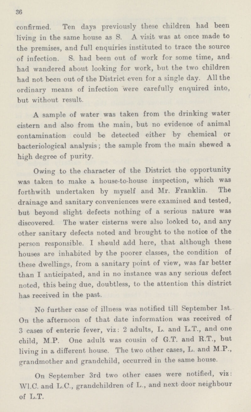 36 confirmed. Ten days previously these children had been living in the same house as S. A visit was at once made to the premises, and full enquiries instituted to trace the source of infection. S. had been out of work for some time, and had wandered about looking for work, but the two children had not been out of the District even for a single day. All the ordinary means of infection were carefully enquired into, but without result. A sample of water was taken from the drinking water cistern and also from the main, but no evidence of animal contamination could be detected either by chemical or bacteriological analysis; the sample from the main shewed a high degree of purity. Owing to the character of the District the opportunity was taken to make a house-to-house inspection, which was forthwith undertaken by myself and Mr. Franklin. The drainage and sanitary conveniences were examined and tested, but beyond slight defects nothing of a serious nature was discovered. The water cisterns were also looked to, and any other sanitary defects noted and brought to the notice of the person responsible. I shauld add here, that although these houses are inhabited by the poorer classes, the condition of these dwellings, from a sanitary point of view, was far better than I anticipated, and in no instance was any serious defect noted, this being due, doubtless, to the attention this district has received in the past. No further case of illness was notified till September 1st. On the afternoon of that date information was received of 3 cases of enteric fever, viz: 2 adults, L. and L.T., and one child, M.P. One adult was cousin of G.T. and R.T., but living in a different house. The two other cases, L. and M.P., grandmother and grandchild, occurred in the same house. On September 3rd two other cases were notified, viz: W1.C. and L.C., grandchildren of L., and next door neighbour of L.T.