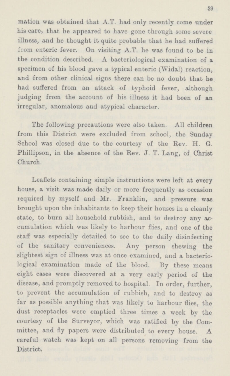 39 mation was obtained that A.T. had only recently come under his care, that he appeared to have gone through some severe illness, and he thought it quite probable that he had suffered from enteric fever. On visiting A.T. he was found to be in the condition described. A bacteriological examination of a specimen of his blood gave a typical enteric (Widal) reaction, and from other clinical signs there can be no doubt that he had suffered from an attack of typhoid fever, although judging from the account of his illness it had been of an irregular, anomalous and atypical character. The following precautions were also taken. All children from this District were excluded from school, the Sunday School was closed due to the courtesy of the Rev. H. G. Phillipson, in the absence of the Rev. J. T. Lang, of Christ Church. Leaflets containing simple instructions were left at every house, a visit was made daily or more frequently as occasion required by myself and Mr. Franklin, and pressure was brought upon the inhabitants to keep their houses in a cleanly state, to burn all household rubbish, and to destroy any ac cumulation which was likely to harbour flies, and one of the staff was especially detailed to see to the daily disinfecting of the sanitary conveniences. Any person shewing the slightest sign of illness was at once examined, and a bacterio logical examination made of the blood. By these means eight cases were discovered at a very early period of the disease, and promptly removed to hospital. In order, further, to prevent the accumulation of rubbish, and to destroy as far as possible anything that was likely to harbour flies, the dust receptacles were emptied three times a week by the courtesy of the Surveyor, which was ratified by the Com mittee, and fly papers were distributed to every house. A careful watch was kept on all persons removing from the District.