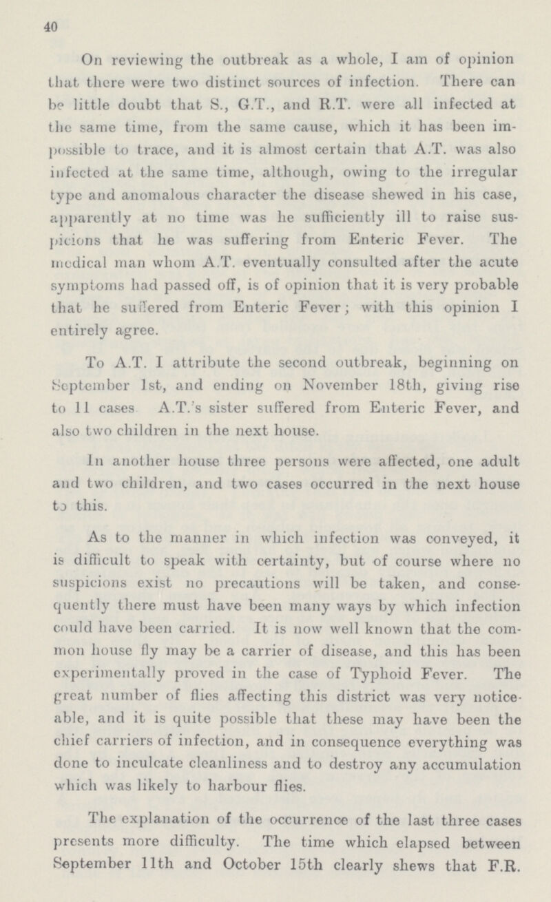 40 On reviewing the outbreak as a whole, I am of opinion that there were two distinct sources of infection. There can be little doubt that S., G.T., and R.T. were all infected at the same time, from the same cause, which it has been im possible to trace, and it is almost certain that A.T. was also infected at the same time, although, owing to the irregular type and anomalous character the disease shewed in his case, apparently at no time was he sufficiently ill to raise sus picions that he was suffering from Enteric Fever. The medical man whom A.T. eventually consulted after the acute symptoms had passed off, is of opinion that it is very probable that he suffered from Enteric Fever; with this opinion I entirely agree. To A.T. I attribute the second outbreak, beginning on September 1st, and ending on November 18th, giving rise to 11 cases A.T.'s sister suffered from Enteric Fever, and also two children in the next house. In another house three persons were affected, one adult and two children, and two cases occurred in the next house to this. As to the manner in which infection was conveyed, it is difficult to speak with certainty, but of course where no suspicions exist no precautions will be taken, and conse quently there must have been many ways by which infection could have been carried. It is now well known that the com mon house fly may be a carrier of disease, and this has been experimentally proved in fclie case of Typhoid Fever. The great number of flies affecting this district was very notice able, and it is quite possible that these may have been the chief carriers of infection, and in consequence everything was done to inculcate cleanliness and to destroy any accumulation which was likely to harbour flies. The explanation of the occurrence of the last three cases presents more difficulty. The time which elapsed between September 11th and October 15th clearly shews that F.R.