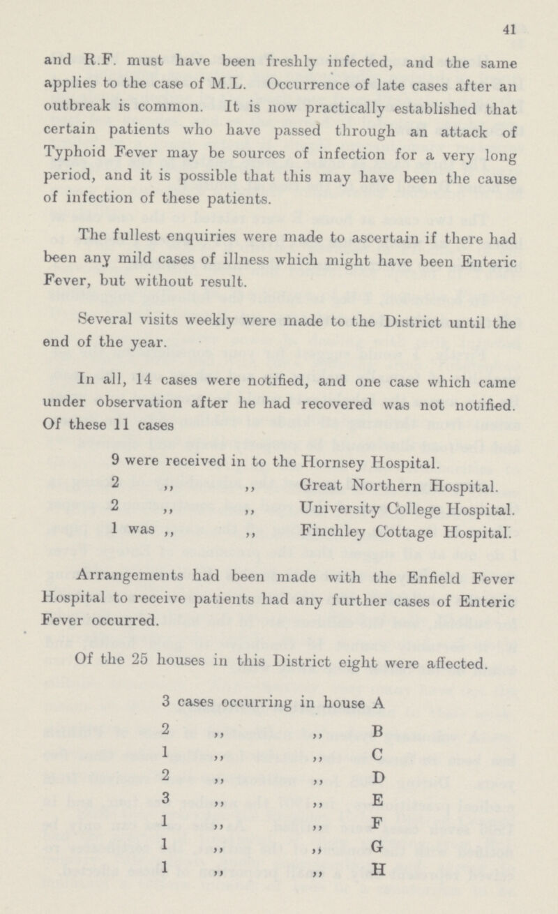 41 and R.F. must have been freshly infected, and the same applies to the case of M L. Occurrence of late cases after an outbreak is common. It is now practically established that certain patients who have passed through an attack of Typhoid Fever may be sources of infection for a very long period, and it is possible that this may have been the cause of infection of these patients. The fullest enquiries were made to ascertain if there had been any mild cases of illness which might have been Enteric Fever, but without result. Several visits weekly were made to the District until the end of the year. In all, 14 cases were notified, and one case which came under observation after he had recovered was not notified. Of these 11 cases 9 were received in to the Hornsey Hospital. 2 ,, ,, Great Northern Hospital. 2 ,, ,, University College Hospital. 1 was ,, ,, Finchley Cottage Hospital. Arrangements had been made with the Enfield Fever Hospital to receive patients had any further cases of Enteric Fever occurred. Of the 25 houses in this District eight were affected. 3 cases occurring in house A 2 „ „ B 1 „ „ C 2 „ „ D 3 „ „ E 1 „ „ F 1 „ „ G 1„ „ H