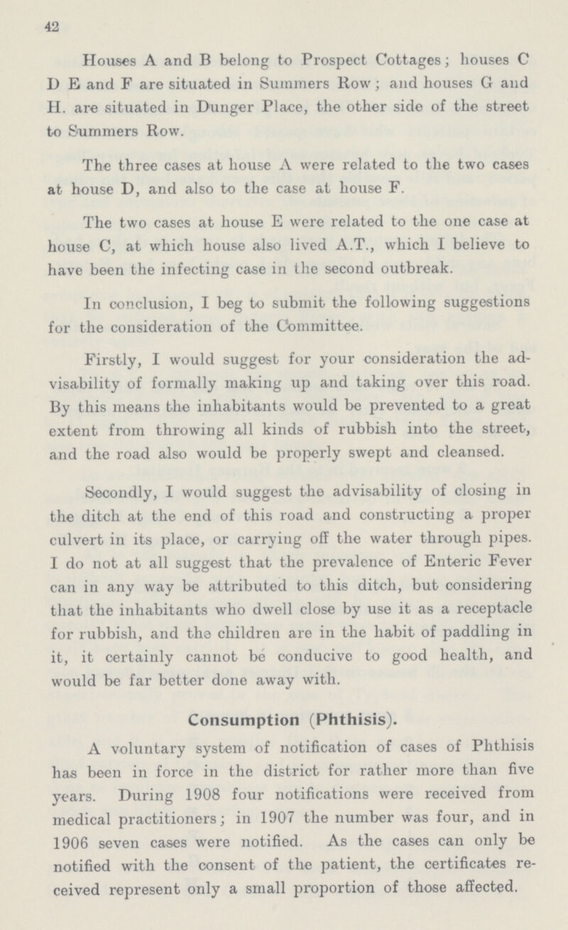 42 Houses A and B belong to Prospect Cottages; houses C D E and F are situated in Summers Row; and houses G and II. are situated in Dunger Place, the other side of the street to Summers Row. The three cases at house A were related to the two cases at house D, and also to the case at house F. The two cases at house E were related to the one case at house C, at which house also lived A.T., which I believe to have been the infecting case in the second outbreak. In conclusion, I beg to submit the following suggestions for the consideration of the Committee. Firstly, I would suggest for your consideration the ad visability of formally making up and taking over this road. By this means the inhabitants would be prevented to a great extent from throwing all kinds of rubbish into the street, and the road also would be properly swept and cleansed. Secondly, I would suggest the advisability of closing in the ditch at the end of this road and constructing a proper culvert in its place, or carrying off the water through pipes. I do not at all suggest that the prevalence of Enteric Fever can in any way be attributed to this ditch, but considering that the inhabitants who dwell close by use it as a receptacle for rubbish, and the children are in the habit of paddling in it, it certainly cannot bo conducive to good health, and would be far better done away with. Consumption (Phthisis). A voluntary system of notification of cases of Phthisis has been in force in the district for rather more than five years. During 1908 four notifications were received from medical practitioners; in 1907 the number was four, and in 1906 seven cases were notified. As the cases can only be notified with the consent of the patient, the certificates re ceived represent only a small proportion of those affected.