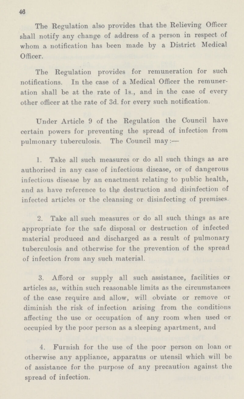 46 The Regulation also provides that the Relieving Officer shall notify any change of address of a person in respect of whom a notification has been made by a District Medical Officer. The Regulation provides for remuneration for such notifications. In the case of a Medical Officer the remuner ation shall be at the rate of 1s., and in the case of every other officer at the rate of 3d. for every such notification. Under Article 9 of the Regulation the Council have certain powers for preventing the spread of infection from pulmonary tuberculosis. The Council may:— 1. Take all such measures or do all such things as are authorised in any case of infectious disease, or of dangerous infectious disease by an enactment relating to public health, and as have reference to the destruction and disinfection of infected articles or the cleansing or disinfecting of premises. 2. Take all such measures or do all such things as are appropriate for the safe disposal or destruction of infected material produced and discharged as a result of pulmonary tuberculosis and otherwise for the prevention of the spread of infection from any such material. 3. Afford or supply all such assistance, facilities or articles as, within such reasonable limits as the circumstances of the case require and allow, will obviate or remove or diminish the risk of infection arising from the conditions affecting the use or occupation of any room when used or occupied by the poor person as a sleeping apartment, and 4. Furnish for the use of the poor person on loan or otherwise any appliance, apparatus or utensil which will be of assistance for the purpose of any precaution against the spread of infection.