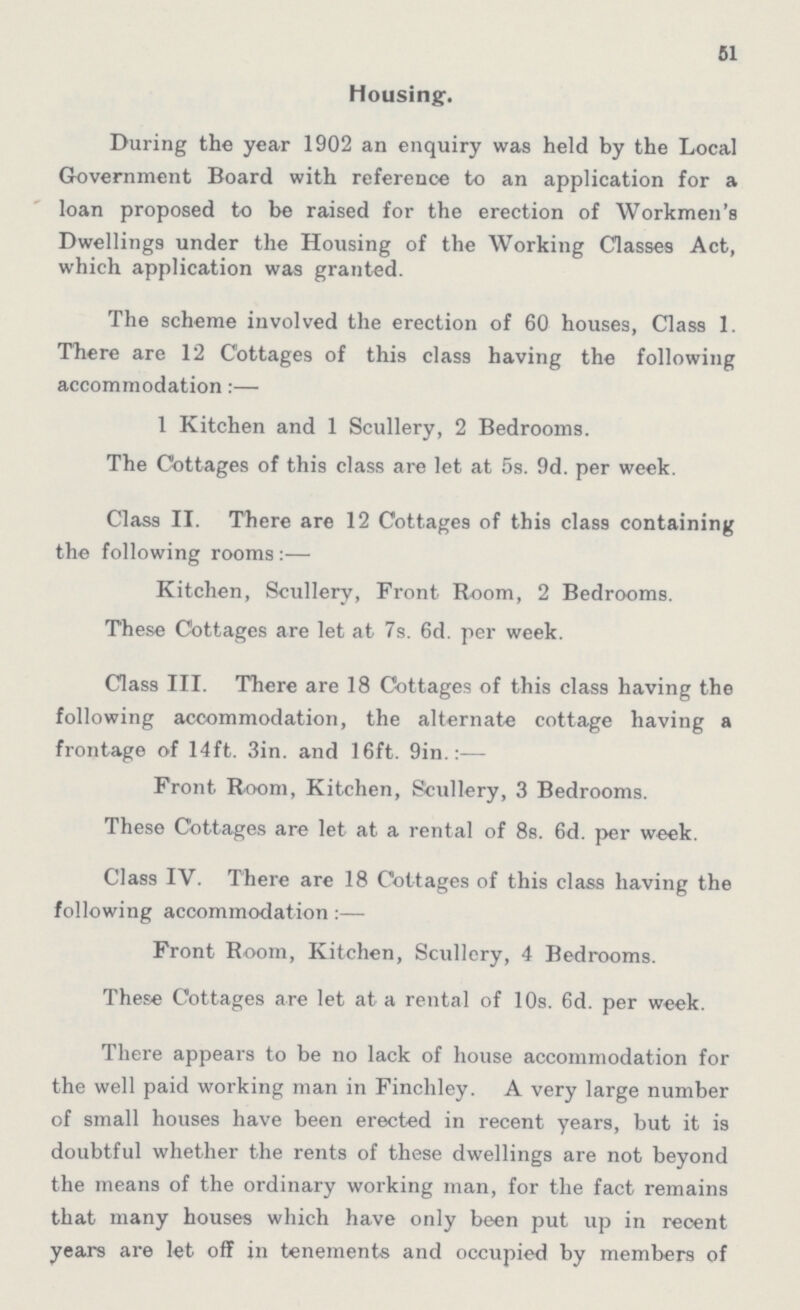 51 Housing. During the year 1902 an enquiry was held by the Local Government Board with reference to an application for a loan proposed to be raised for the erection of Workmen's Dwellings under the Housing of the Working Classes Act, which application was granted. The scheme involved the erection of 60 houses, Class 1. There are 12 Cottages of this class having the following accommodation:— 1 Kitchen and 1 Scullery, 2 Bedrooms. The Cottages of this class are let at 5s. 9d. per week. Class II. There are 12 Cottages of this class containing the following rooms:— Kitchen, Scullery, Front Room, 2 Bedrooms. These Cottages are let at 7s. 6d. per week. Class III. There are 18 Cottages of this class having the following accommodation, the alternate cottage having a frontage of 14ft. 3in. and 16ft. 9in.:— Front Room, Kitchen, Scullery, 3 Bedrooms. These Cottages are let at a rental of 8s. 6d. per week. Class IV. There are 18 Cottages of this class having the following accommodation:— Front Room, Kitchen, Scullery, 4 Bedrooms. These Cottages are let at a rental of 10s. 6d. per week. There appears to be no lack of house accommodation for the well paid working man in Finchley. A very large number of small houses have been erected in recent years, but it is doubtful whether the rents of these dwellings are not beyond the means of the ordinary working man, for the fact remains that many houses which have only been put up in recent years are let off in tenements and occupied by members of