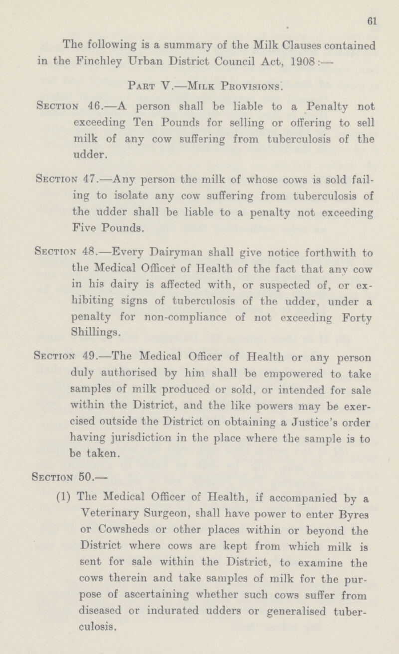 61 The following is a summary of the Milk Clauses contained in the Finchley Urban District Council Act, 1908:— Part V.—Milk Provisions. Section 46.—A person shall be liable to a Penalty not exceeding Ten Pounds for selling or offering to sell milk of any cow suffering from tuberculosis of the udder. Section 47.—Any person the milk of whose cows is sold fail ing to isolate any cow suffering from tuberculosis of the udder shall be liable to a penalty not exceeding Five Pounds. Section 48.—Every Dairyman shall give notice forthwith to the Medical Officer of Health of the fact that any cow in his dairy is affected with, or suspected of, or ex hibiting signs of tuberculosis of the udder, under a penalty for non-compliance of not exceeding Forty Shillings. Section 49.—The Medical Officer of Health or any person duly authorised by him shall be empowered to take samples of milk produced or sold, or intended for sale within the District, and the like powers may be exer cised outside the District on obtaining a Justice's order having jurisdiction in the place where the sample is to be taken. Section 50.— (1) The Medical Officer of Health, if accompanied by a Veterinary Surgeon, shall have power to enter Byres or Cowsheds or other places within or beyond the District where cows are kept from which milk is sent for sale within the District, to examine the cows therein and take samples of milk for the pur pose of ascertaining whether such cows suffer from diseased or indurated udders or generalised tuber culosis,