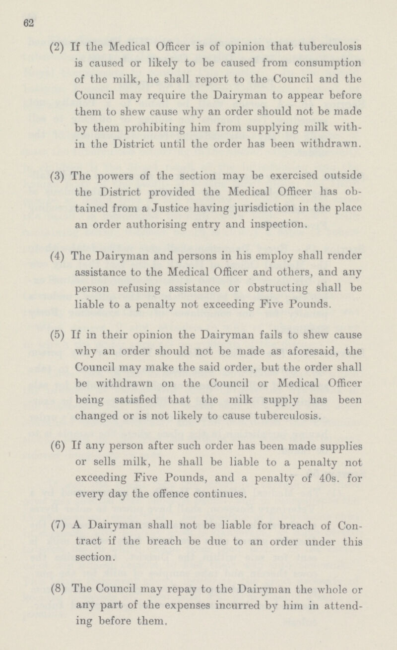 62 (2) If the Medical Officer is of opinion that tuberculosis is caused or likely to be caused from consumption of the milk, he shall report to the Council and the Council may require the Dairyman to appear before them to shew cause why an order should not be made by them prohibiting him from supplying milk with in the District until the order has been withdrawn. (3) The powers of the section may be exercised outside the District provided the Medical Officer has ob tained from a Justice having jurisdiction in the place an order authorising entry and inspection. (4) The Dairyman and persons in his employ shall render assistance to the Medical Officer and others, and any person refusing assistance or obstructing shall be liable to a penalty not exceeding Five Pounds. (5) If in their opinion the Dairyman fails to shew cause why an order should not be made as aforesaid, the Council may make the said order, but the order shall be withdrawn on the Council or Medical Officer being satisfied that the milk supply has been changed or is not likely to cause tuberculosis. (6) If any person after such order has been made supplies or sells milk, he shall be liable to a penalty not exceeding Five Pounds, and a penalty of 40s. for every day the offence continues. (7) A Dairyman shall not be liable for breach of Con tract if the breach be due to an order under this section. (8) The Council may repay to the Dairyman the whole or any part of the expenses incurred by him in attend ing before them,