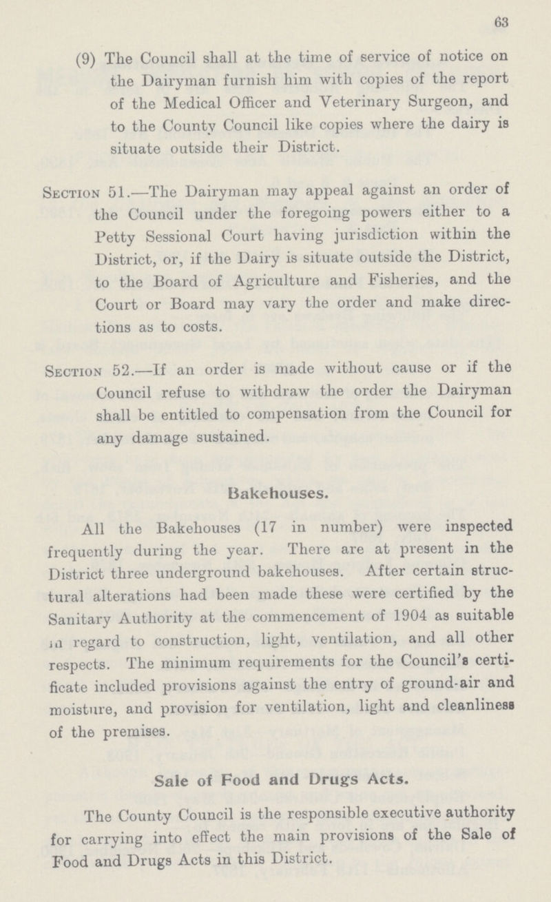 63 (9) The Council shall at the time of service of notice on the Dairyman furnish him with copies of the report of the Medical Officer and Veterinary Surgeon, and to the County Council like copies where the dairy is situate outside their District. Section 51.—The Dairyman may appeal against an order of the Council under the foregoing powers either to a Petty Sessional Court having jurisdiction within the District, or, if the Dairy is situate outside the District, to the Board of Agriculture and Fisheries, and the Court or Board may vary the order and make direc tions as to costs. Section 52.—If an order is made without cause or if the Council refuse to withdraw the order the Dairyman shall be entitled to compensation from the Council for any damage sustained. Bakehouses. All the Bakehouses (17 in number) were inspected frequently during the year. There are at present in the District three underground bakehouses. After certain struc tural alterations had been made these were certified by the Sanitary Authority at the commencement of 1904 as suitable in regard to construction, light, ventilation, and all other respects. The minimum requirements for the Council'8 certi ficate included provisions against the entry of ground-air and moisture, and provision for ventilation, light and cleanliness of the premises. Sale of Food and Drugs Acts. The County Council is the responsible executive authority for carrying into effect the main provisions of the Sale of Food and Drugs Acts in this District.