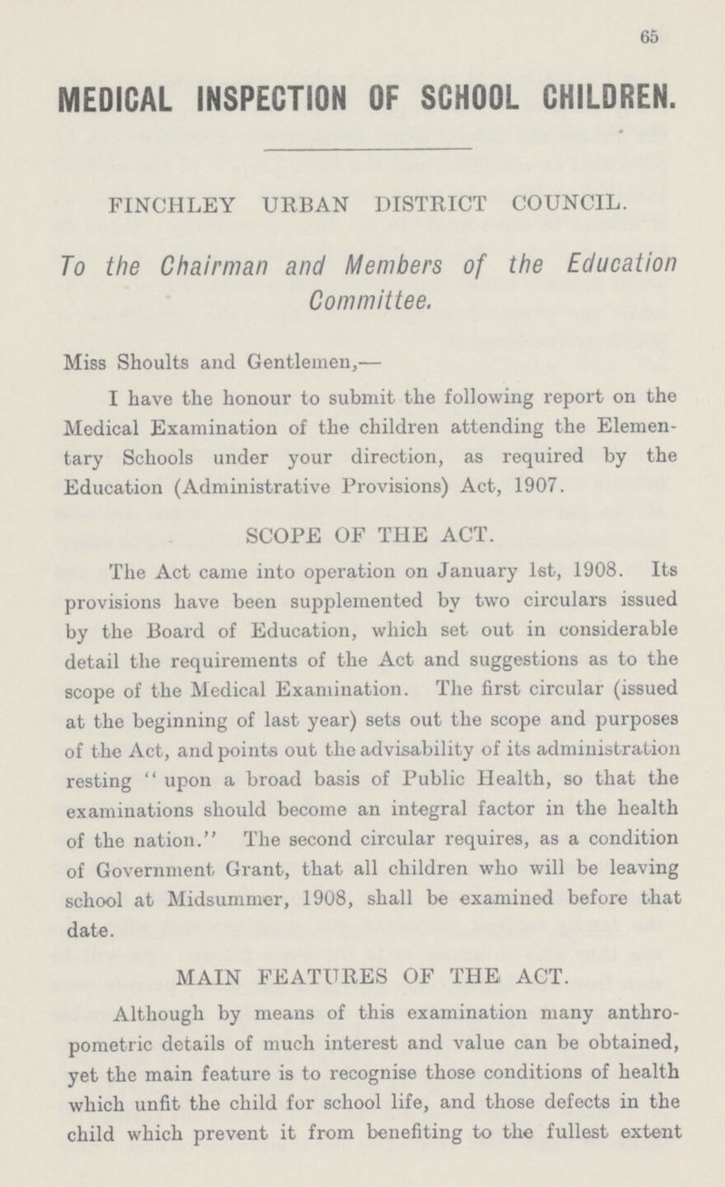 65 MEDICAL INSPECTION OF SCHOOL CHILDREN. FINCHLEY URBAN DISTRICT COUNCIL. To the Chairman and Members of the Education Committee. Miss Shoults and Gentlemen,— I have the honour to submit the following report on the Medical Examination of the children attending the Elemen tary Schools under your direction, as required by the Education (Administrative Provisions) Act, 1907. SCOPE OF THE ACT. The Act came into operation on January 1st, 1908. Its provisions have been supplemented by two circulars issued by the Board of Education, which set out in considerable detail the requirements of the Act and suggestions as to the scope of the Medical Examination. The first circular (issued at the beginning of last year) sets out the scope and purposes of the Act, and points out the advisability of its administration resting upon a broad basis of Public Health, so that the examinations should become an integral factor in the health of the nation. The second circular requires, as a condition of Government Grant, that all children who will be leaving school at Midsummer, 1908, shall be examined before that date. MAIN FEATURES OF THE ACT. Although by means of this examination many anthro pometric details of much interest and value can be obtained, yet the main feature is to recognise those conditions of health which unfit the child for school life, and those defects in the child which prevent it from benefiting to the fullest extent