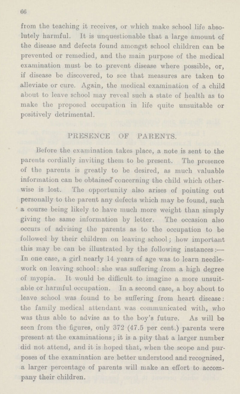 66 from the teaching it receives, or which make school life abso lutely harmful. It is unquestionable that a large amount of the disease and defects found amongst school children can be prevented or remedied, and the main purpose of the medical examination must be to prevent disease where possible, or, if disease be discovered, to see that measures are taken to alleviate or cure. Again, the medical examination of a child about to leave school may reveal such a state of health as to make the proposed occupation in life quite unsuitable or positively detrimental. PRESENCE OF PARENTS. Before the examination takes place, a note is sent to the parents cordially inviting them to be present. The presence of the parents is greatly to be desired, as much valuable information can be obtained concerning the child which other wise is lost. The opportunity also arises of pointing out personally to the parent any defects which may be found, such a course being likely to have much more weight than simply giving the same information by letter. The occasion also occurs of advising the parents as to the occupation to be followed by their children on leaving school; how important this may be can be illustrated by the following instances:— In one case, a girl nearly 14 years of age was to learn needle work on leaving school: she was suffering from a high degree of myopia. It would be difficult to imagine a more unsuit able or harmful occupation. In a second case, a boy about to leave school was found to be suffering from heart disease: the family medical attendant was communicated with, who was thus able to advise as to the boy's future. As will be seen from the figures, only 372 (47.5 per cent.) parents were present at the examinations; it is a pity that a larger number did not attend, and it is hoped that, when the scope and pur poses of the examination are better understood and recognised, a larger percentage of parents will make an effort to accom pany their children.