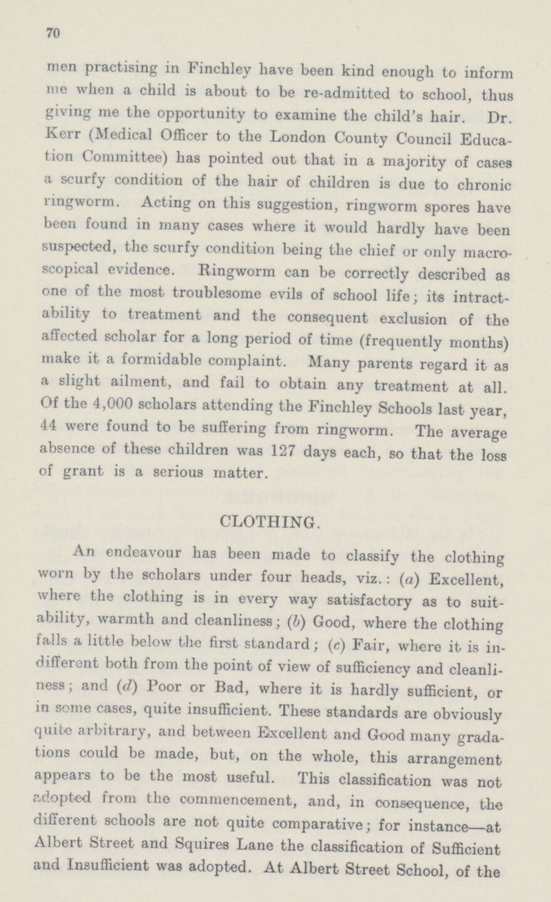 70 men practising in Finchley have been kind enough to inform me when a child is about to be re-admitted to school, thus giving me the opportunity to examine the child's hair. Dr. Kerr (Medical Officer to the London County Council Educa tion Committee) has pointed out that in a majority of cases a scurfy condition of the hair of children is due to chronic ringworm. Acting on this suggestion, ringworm spores have been found in many cases where it would hardly have been suspected, the scurfy condition being the chief or only macro scopical evidence. Ringworm can be correctly described as one of the most troublesome evils of school life; its intract ability to treatment and the consequent exclusion of the affected scholar for a long period of time (frequently months) make it a formidable complaint. Many parents regard it as a slight ailment, and fail to obtain any treatment at all. Of the 4,000 scholars attending the Finchley Schools last year, 44 were found to be suffering from ringworm. The average absence of these children was 127 days each, so that the loss of grant is a serious matter. CLOTHING. An endeavour has been made to classify the clothing worn by the scholars under four heads, viz.: (a) Excellent, where the clothing is in every way satisfactory as to suit ability, warmth and cleanliness; (b) Good, where the clothing falls a little below the first standard; (c) Fair, where it is in different both from the point of view of sufficiency and cleanli ness; and (d) Poor or Bad, where it is hardly sufficient, or in some cases, quite insufficient. These standards are obviously quite arbitrary, and between Excellent and Good many grada tions could be made, but, on the whole, this arrangement appears to be the most useful. This classification was not adopted from the commencement, and, in consequence, the different schools are not quite comparative; for instance—at Albert Street and Squires Lane the classification of Sufficient and Insufficient was adopted. At Albert Street School, of the