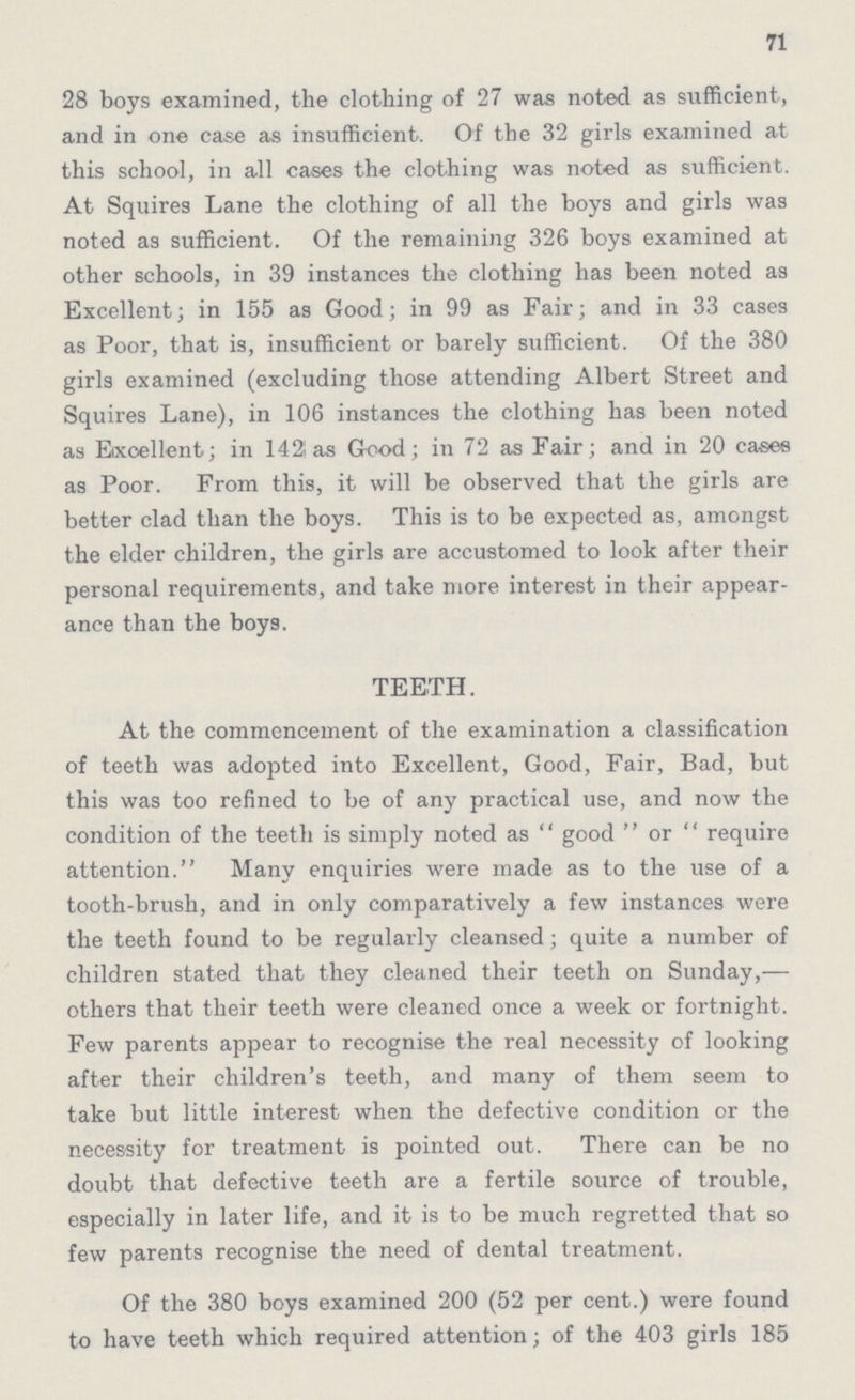 71 28 boys examined, the clothing of 27 was noted as sufficient, and in one case as insufficient. Of the 32 girls examined at this school, in all cases the clothing was noted as sufficient. At Squires Lane the clothing of all the boys and girls was noted as sufficient. Of the remaining 326 boys examined at other schools, in 39 instances the clothing has been noted as Excellent; in 155 as Good; in 99 as Fair; and in 33 cases as Poor, that is, insufficient or barely sufficient. Of the 380 girls examined (excluding those attending Albert Street and Squires Lane), in 106 instances the clothing has been noted as Excellent; in 142 as Good; in 72 as Fair; and in 20 cases as Poor. From this, it will be observed that the girls are better clad than the boys. This is to be expected as, amongst the elder children, the girls are accustomed to look after their personal requirements, and take more interest in their appear ance than the boys. TEETH. At the commencement of the examination a classification of teeth was adopted into Excellent, Good, Fair, Bad, but this was too refined to be of any practical use, and now the condition of the teeth is simply noted as good or require attention. Many enquiries were made as to the use of a tooth-brush, and in only comparatively a few instances were the teeth found to be regularly cleansed; quite a number of children stated that they cleaned their teeth on Sunday,— others that their teeth were cleaned once a week or fortnight. Few parents appear to recognise the real necessity of looking after their children's teeth, and many of them seem to take but little interest when the defective condition or the necessity for treatment is pointed out. There can be no doubt that defective teeth are a fertile source of trouble, especially in later life, and it is to be much regretted that so few parents recognise the need of dental treatment. Of the 380 boys examined 200 (52 per cent.) were found to have teeth which required attention; of the 403 girls 185