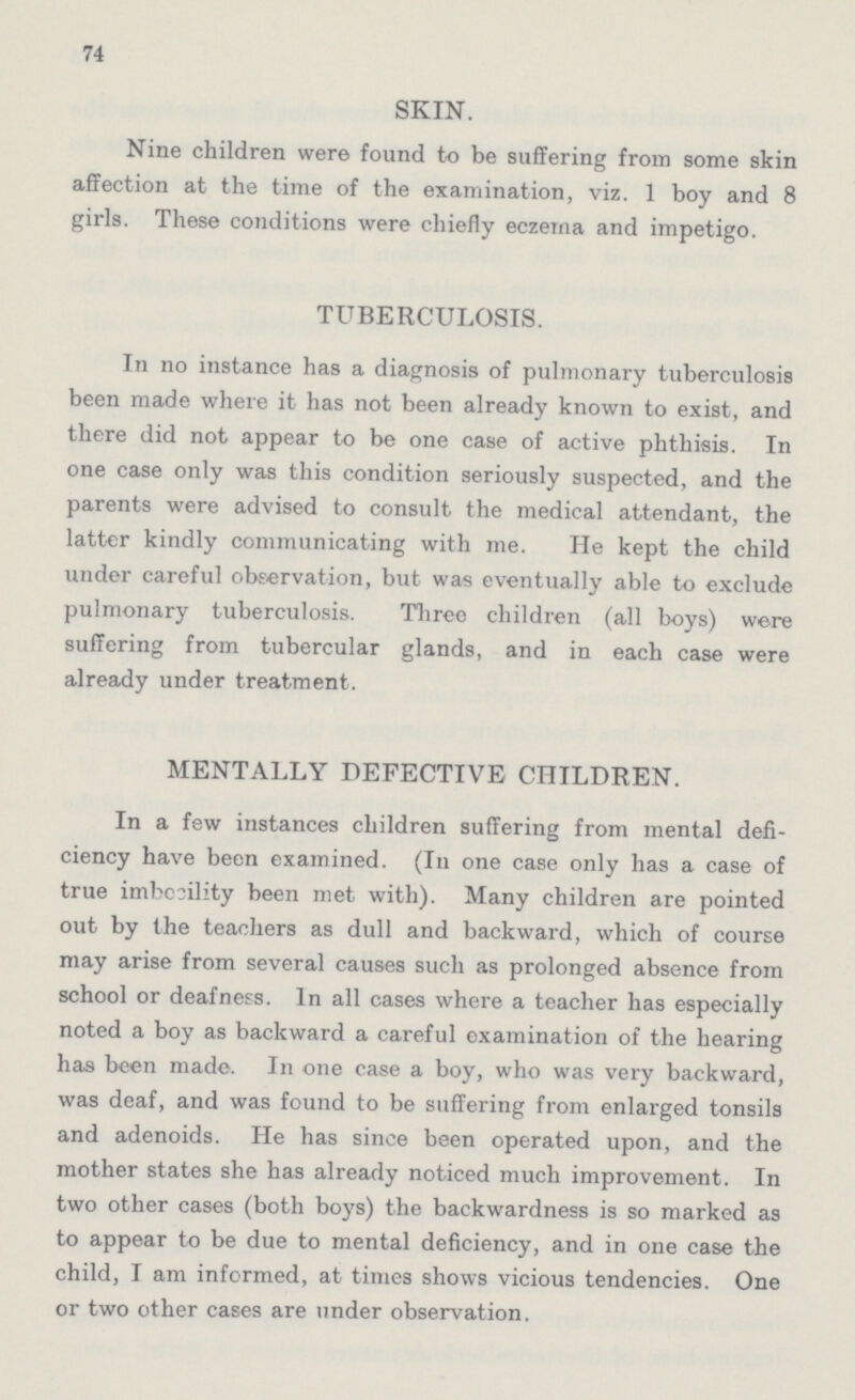 74 SKIN. Nine children were found to be suffering from some skin affection at the time of the examination, viz. 1 boy and 8 girls. These conditions were chiefly eczema and impetigo. TUBERCULOSIS. In no instance has a diagnosis of pulmonary tuberculosis been made where it has not been already known to exist, and there did not appear to be one case of active phthisis. In one case only was this condition seriously suspected, and the parents were advised to consult the medical attendant, the latter kindly communicating with me. He kept the child under careful observation, but was eventually able to exclude pulmonary tuberculosis. Three children (all boys) were suffering from tubercular glands, and in each case were already under treatment. MENTALLY DEFECTIVE CHILDREN. In a few instances children suffering from mental defi ciency have been examined. (In one case only has a case of true imbecility been met with). Many children are pointed out by the teachers as dull and backward, which of course may arise from several causes such as prolonged absence from school or deafness. In all cases where a teacher has especially noted a boy as backward a careful examination of the hearing has been made. In one case a boy, who was very backward, was deaf, and was found to be suffering from enlarged tonsils and adenoids. He has since been operated upon, and the mother states she has already noticed much improvement. In two other cases (both boys) the backwardness is so marked as to appear to be due to mental deficiency, and in one case the child, I am informed, at times shows vicious tendencies. One or two other cases are under observation.