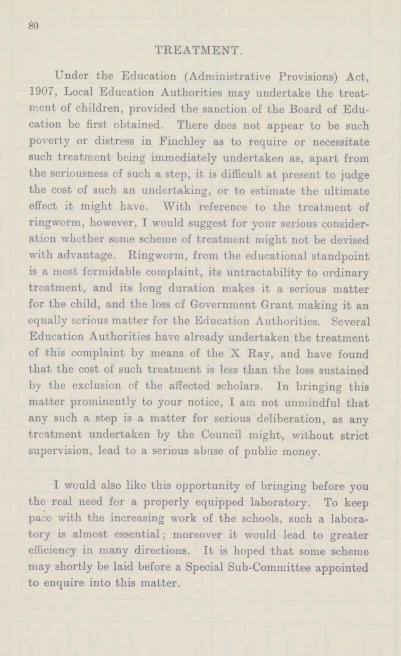 80 TREATMENT. Under the Education (Administrative Provisions) Act, 1907, Local Education Authorities may undertake the treat ment of children, provided the sanction of the Board of Edu cation be first obtained. There does not appear to be such poverty or distress in Finchley as to require or necessitate such treatment being immediately undertaken as, apart from the seriousness of such a step, it is difficult at present to judge the cost of such an undertaking, or to estimate the ultimate effect it might have. With reference to the treatment of ringworm, however, I would suggest for your serious consider ation whether some scheme of treatment might not be devised with advantage. Ringworm, from the educational standpoint is a most formidable complaint, its untractability to ordinary treatment, and its long duration makes it a serious matter for the child, and the loss of Government Grant making it an equally serious matter for the Education Authorities. Several Education Authorities have already undertaken the treatment of this complaint by means of the X Ray, and have found that the cost of such treatment is less than the loss sustained by the exclusion of the affected scholars. In bringing this matter prominently to your notice, I am not unmindful that any such a step is a matter for serious deliberation, as any treatment undertaken by the Council might, without strict supervision, lead to a serious abuse of public money. I would also like this opportunity of bringing before you the real need for a properly equipped laboratory. To keep pace with the increasing work of the schools, such a labora tory is almost essential; moreover it would lead to greater efficiency in many directions. It is hoped that some scheme may shortly be laid before a Special Sub-Committee appointed to enquire into this matter.