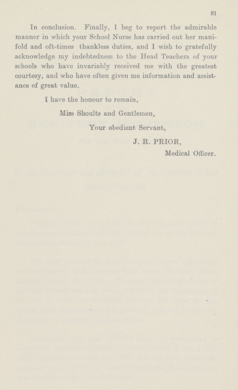 81 In conclusion. Finally, I beg to report the admirable manner in which your School Nurse has carried out her mani fold and oft-times thankless duties, and I wish to gratefully acknowledge my indebtedness to the Head Teachers of your schools who have invariably received me with the greatest courtesy, and who have often given me information and assist ance of great value. I have the honour to remain, Miss Shoults and Gentlemen, Your obedient Servant, J. R. PRIOR, Medical Officer.