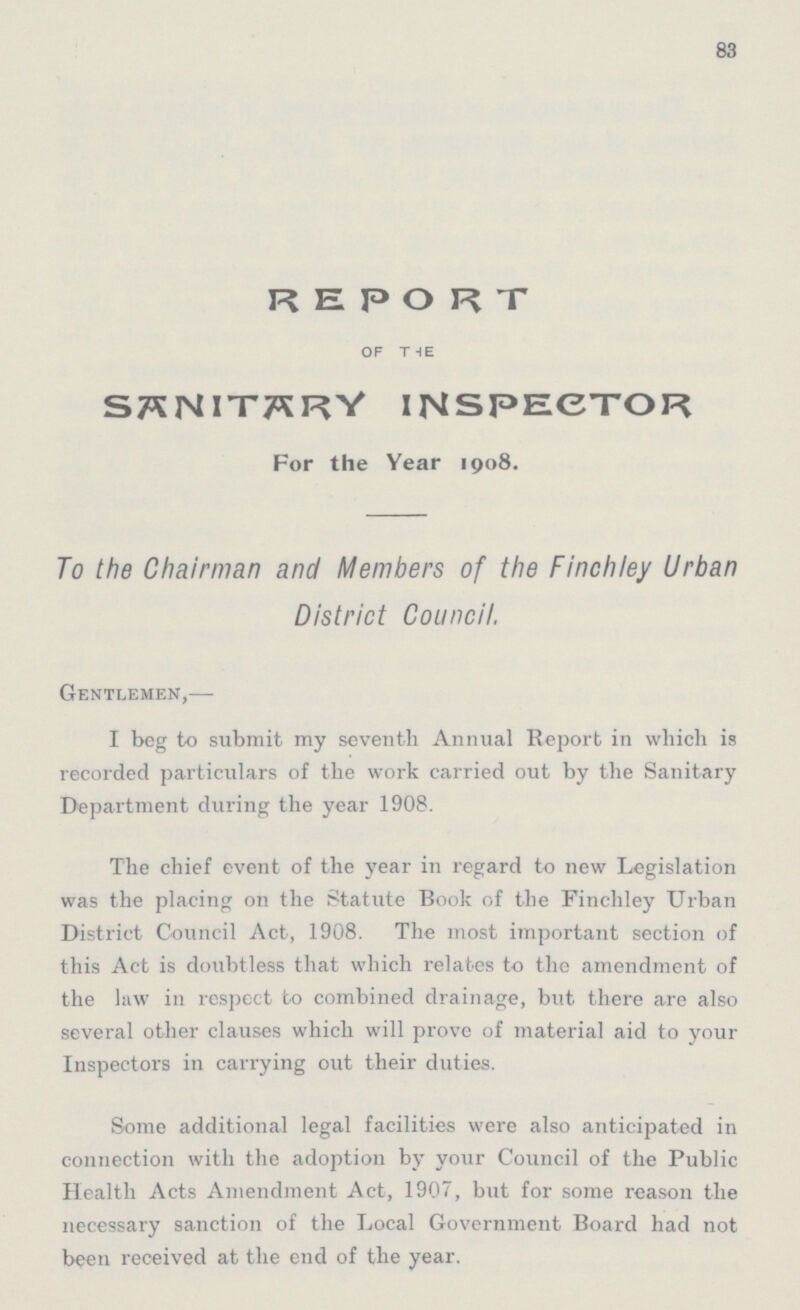 83 REPORT OF THE SANITARY INSPECTOR For the Year 1908. To the Chairman and Members of the Finchley Urban District Council. Gentlemen,— I beg to submit my seventh Annual Report in which is recorded particulars of the work carried out by the Sanitary Department during the year 1908. The chief event of the year in regard to new Legislation was the placing on the statute Book of the Finchley Urban District Council Act, 1908. The most important section of this Act is doubtless that which relates to the amendment of the law in respect to combined drainage, but there are also several other clauses which will prove of material aid to your Inspectors in carrying out their duties. Some additional legal facilities were also anticipated in connection with the adoption by your Council of the Public Health Acts Amendment Act, 1907, but for some reason the necessary sanction of the Local Government Board had not been received at the end of the year.