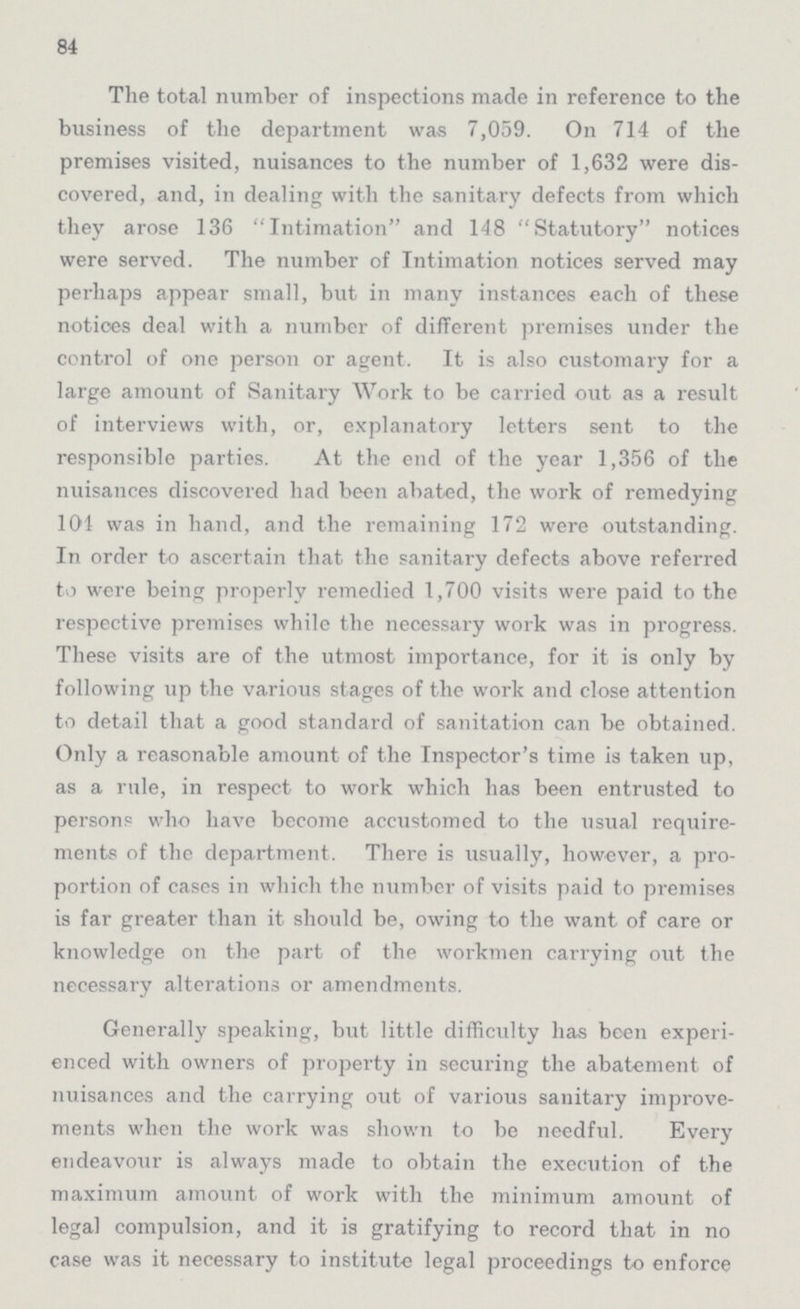 84 The total number of inspections made in reference to the business of the department was 7,059. On 714 of the premises visited, nuisances to the number of 1,632 were dis covered, and, in dealing with the sanitary defects from which they arose 136 Intimation and 148 Statutory notices were served. The number of Intimation notices served may perhaps appear small, but in many instances each of these notices deal with a number of different premises under the control of one person or agent. It is also customary for a large amount of Sanitary Work to be carried out as a result of interviews with, or, explanatory letters sent to the responsible parties. At the end of the year 1,356 of the nuisances discovered had been abated, the work of remedying 104 was in hand, and the remaining 172 were outstanding. In order to ascertain that the sanitary defects above referred to were being properly remedied 1,700 visits were paid to the respective premises while the necessary work was in progress. These visits are of the utmost importance, for it is only by following up the various stages of the work and close attention to detail that a good standard of sanitation can be obtained. Only a reasonable amount of the Inspector's time is taken up, as a rule, in respect to work which has been entrusted to person? who have become accustomed to the usual require ments of the department. There is usually, however, a pro portion of cases in which the number of visits paid to premises is far greater than it should be, owing to the want of care or knowledge on the part of the workmen carrying out the necessary alterations or amendments. Generally speaking, but little difficulty has been experi enced with owners of property in securing the abatement of nuisances and the carrying out of various sanitary improve ments when the work was shown to be needful. Every endeavour is always made to obtain the execution of the maximum amount of work with the minimum amount of legal compulsion, and it is gratifying to record that in no case was it necessary to institute legal proceedings to enforce