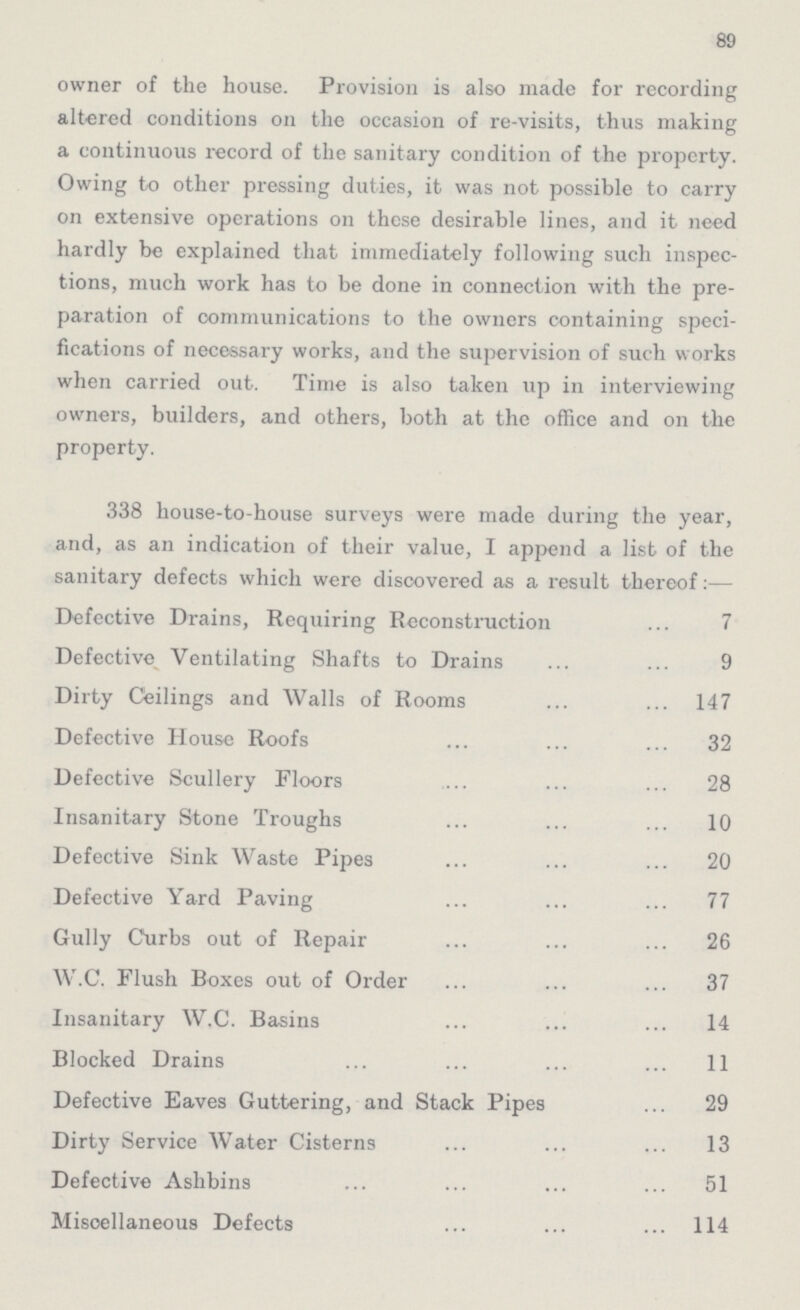 89 owner of the house. Provision is also made for recording altered conditions on the occasion of re-visits, thus making a continuous record of the sanitary condition of the property. Owing to other pressing duties, it was not possible to carry on extensive operations on these desirable lines, and it need hardly be explained that immediately following such inspec tions, much work has to be done in connection with the pre paration of communications to the owners containing speci fications of necessary works, and the supervision of such works when carried out. Time is also taken up in interviewing owners, builders, and others, both at the office and on the property. 338 house-to-house surveys were made during the year, and, as an indication of their value, I append a list of the sanitary defects which were discovered as a result thereof Defective Drains, Requiring Reconstruction 7 Defective Ventilating Shafts to Drains 9 Dirty Ceilings and Walls of Rooms 147 Defective House Roofs 32 Defective Scullery Floors 28 Insanitary Stone Troughs 10 Defective Sink Waste Pipes 20 Defective Yard Paving 77 Gully Curbs out of Repair 26 W.C. Flush Boxes out of Order 37 Insanitary W.C. Basins 14 Blocked Drains 11 Defective Eaves Guttering, and Stack Pipes 29 Dirty Service Water Cisterns 13 Defective Ashbins 51 Miscellaneous Defects 114