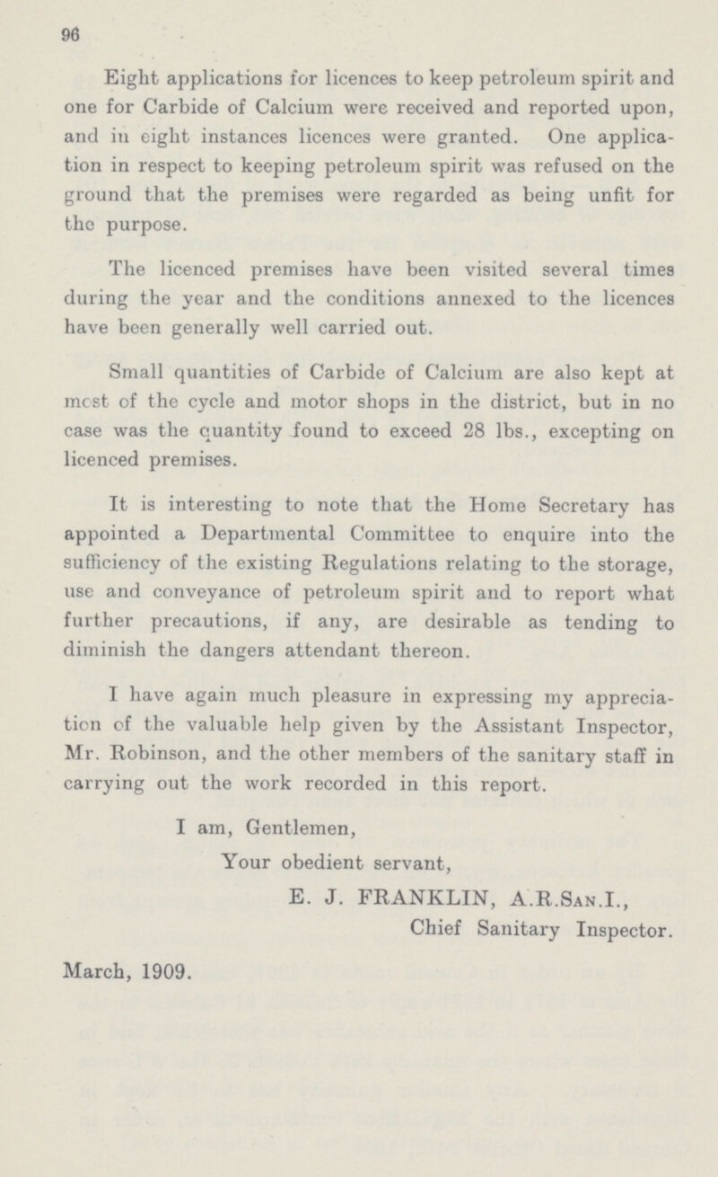 96 Eight applications for licences to keep petroleum spirit and one for Carbide of Calcium were received and reported upon, and in eight instances licences were granted. One applica tion in respect to keeping petroleum spirit was refused on the ground that the premises were regarded as being unfit for the purpose. The licenced premises have been visited several times during the year and the conditions annexed to the licences have been generally well carried out. Small quantities of Carbide of Calcium are also kept at mcst of the cycle and motor shops in the district, but in no case was the quantity found to exceed 28 lbs., excepting on licenced premises. It is interesting to note that the Home Secretary has appointed a Departmental Committee to enquire into the sufficiency of the existing Regulations relating to the storage, use and conveyance of petroleum spirit and to report what further precautions, if any, are desirable as tending to diminish the dangers attendant thereon. I have again much pleasure in expressing my apprecia tion of the valuable help given by the Assistant Inspector, Mr. Robinson, and the other members of the sanitary staff in carrying out the work recorded in this report. I am, Gentlemen, Your obedient servant, E. J. FRANKLIN, A.R.San.I., Chief Sanitary Inspector. March, 1909.