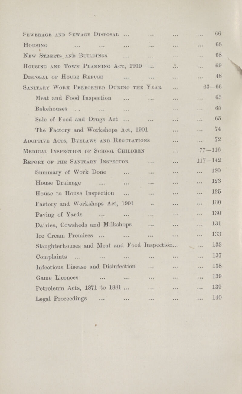 Sewerage and Sewage Disposal 66 Housing 68 New Streets and Buildings 68 Housing and Town Planning Act, 1910 69 Disposal of Housb Refuse 48 Sanitary Work Performed During the 63—66 Meat and Food Inspection 63 Bakehouses 65 Sale of Food and Drugs Act 65 The Factory and Workshops Act, 1901 74 Adoptive Acts, Byelaws and Regulations 72 Medical Inspection of School Children 77—116 Report of the Sanitary Inspector 117—142 Summary of Work Done 120 House Drainage 123 House to House Inspection 125 Factory and Workshops Act, 1901 130 Paving of Yards 130 Dairies, Cowsheds and Milkshops 131 Ice Cream Premises 133 Slaughterhouses and Meat and Food Inspection 133 Complaints 137 Infectious Disease and Disinfection 138 Game Licences 139 Petroleum Acts, 1871 to 1881 139 Legal Proceedings 140 9