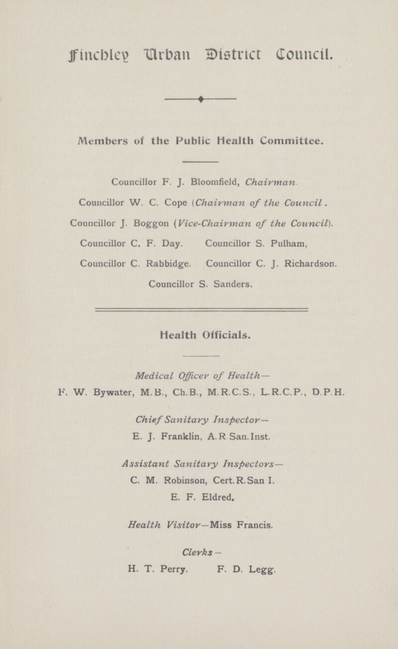 Finchley Urban District Council. Members of the Public Health Committee. Councillor F. J. Bloomfield, Chairman. Councillor W. C. Cope (Chairman of the Council. Councillor J. Boggon (Vice-Chairman of the Council). Councillor C. F. Day. Councillor S. Pulham, Councillor C. Rabbidge. Councillor C. J. Richardson. Councillor S. Sanders. Health Officials. Medical Officer of Health— F. W. Bywater, M.B., Ch.B., M.R.C.S., L.R.C.P., D P H. Chief Sanitary Inspector— E. J. Franklin, A. R San. Inst. Assistant Sanitary Inspectors— C. M. Robinson, Cert.R.San I. E. F. Eldred. Health Visitor— Miss Francis. Clerks — H. T. Perry. F. D. Legg.