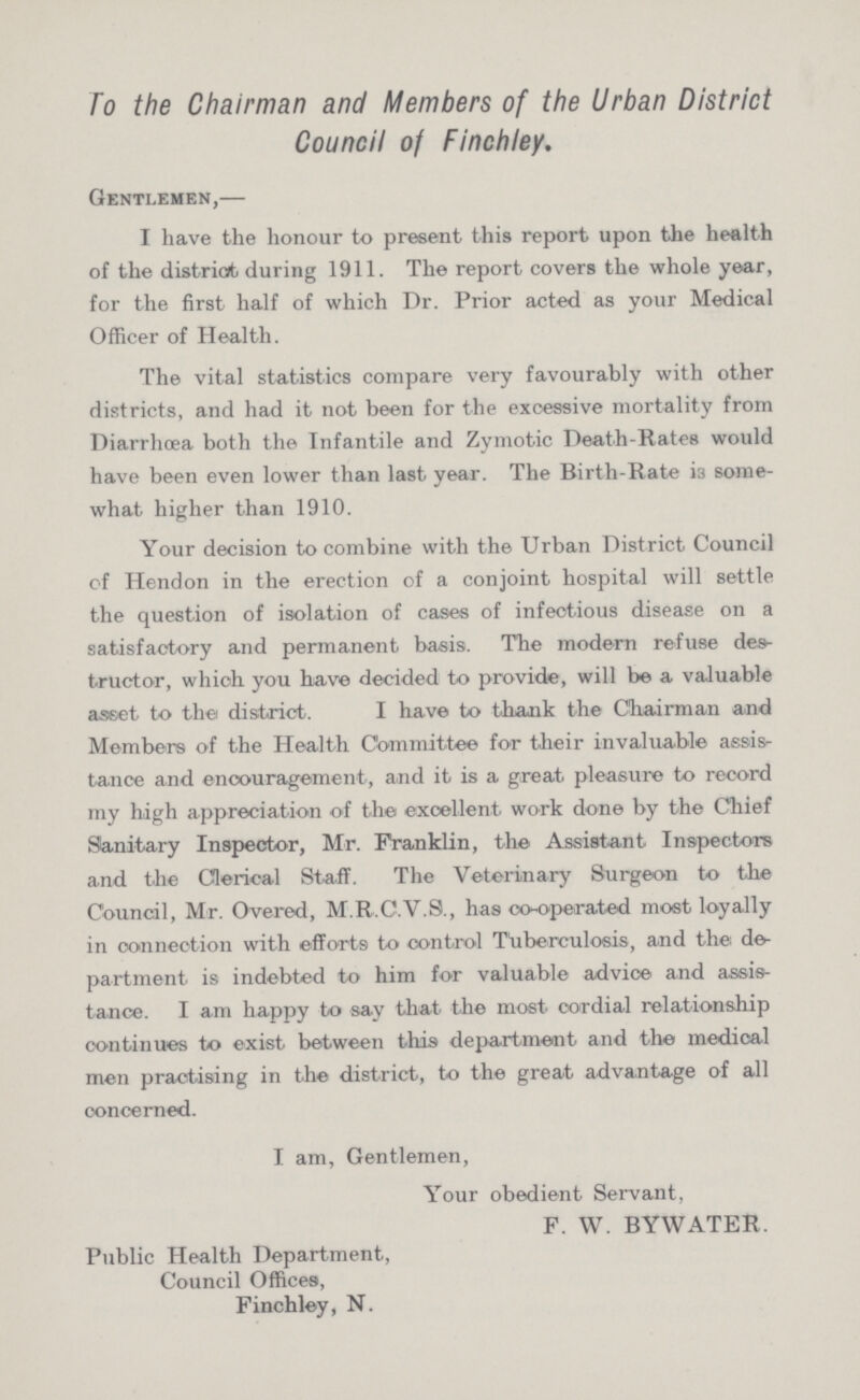 To the Chairman and Members of the Urban District Council of Finchley. Gentlemen,— I have the honour to present this report upon the health of the district during 1911. The report covers the whole year, for the first half of which Dr. Prior acted as your Medical Officer of Health. The vital statistics compare very favourably with other districts, and had it not been for the excessive mortality from Diarrhoea both the Infantile and Zymotic Death-Rates would have been even lower than last year. The Birth-Rate i3 some what higher than 1910. Your decision to combine with the Urban District Council of Hendon in the erection of a conjoint hospital will settle the question of isolation of cases of infectious disease on a satisfactory and permanent basis. The modern refuse des tructor, which you have decided to provide, will be a valuable asset to the district. I have to thank the Chairman and Members of the Health Committee for their invaluable assis tance and encouragement, and it is a great pleasure to record my high appreciation of the excellent work done by the Chief Sanitary Inspector, Mr. Franklin, the Assistant Inspectors and the Clerical Staif. The Veterinary Surgeon to the Council, Mr. Overed, M.R.C.V.S., has co-operated most loyally in connection with efforts to control Tuberculosis, and the de partment is indebted to him for valuable advice and assis tance. I am happy to say that the mo6t. cordial relationship continues to exist between this department and the medical men practising in the district, to the great advantage of all concerned. I am, Gentlemen, Your obedient Servant, F. W. BYWATER. Public Health Department, Council Offices, Finchley, N.