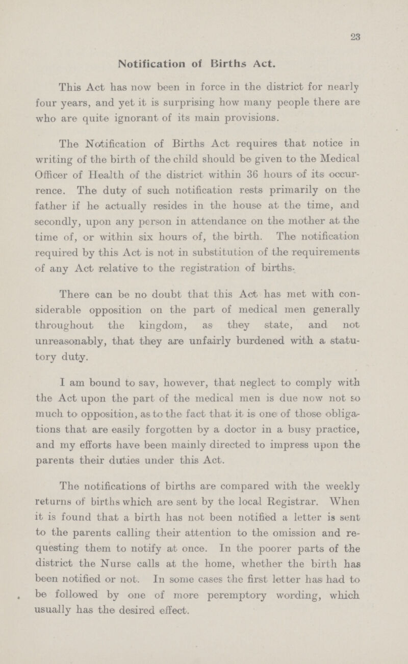 23 Notification of Births Act. This Act has now been in force in the district for nearly four years, and yet it is surprising how many people there are who are quite ignorant of its main provisions. The Notification of Births Act requires that notice in writing of the birth of the child should be given to the Medical Officer of Health of the district within 36 hours of its occur rence. The duty of such notification rests primarily on the father if he actually resides in the house at the time, and secondly, upon any person in attendance on the mother at the time of, or within six hours of, the birth. The notification required by this Act is not in substitution of the requirements of any Act relative to the registration of births- There can be no doubt that this Act. has met with con siderable opposition on the part of medical men generally throughout the kingdom, as they state, and not unreasonably, that they are unfairly burdened with a statu tory duty. I am bound to say, however, that neglect to comply with the Act upon the part of the medical men is due now not so much to' opposition, as to the fact that it' is onei of those obliga tions that are easily forgotten by a doctor in a busy practice, and my efforts have been mainly directed to impress upon the parents their duties under this Act. The notifications of births are compared with the weekly returns of births which are sent by the local Registrar. When it is found that a birth has not been notified a letter is sent to the parents calling their attention to the omission and re questing them to notify at once. In the poorer parts of the district the Nurse calls at the home, whether the birth has been notified or not. In some cases the first letter hasi had to be followed by one of more peremptory wording, which usually has thei desired effect.