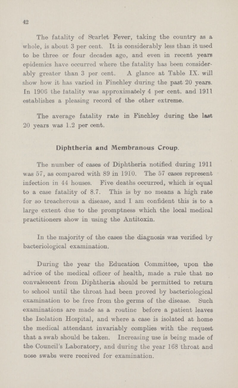 42 The fatality of Starlet Fever, taking the country as a whole, is about 3 per cent. It is considerably less than it used to be three or four decades ago, and even in recent years epidemics have occurred where the fatality has been consider ably greater than 3 per cent. A glance at Table IX. will show how it has varied in Finchley during the past 20 years. In 1906 the fatality was approximately 4 per cent. and 1911 establishes a pleasing record of the other extreme. The average fatality rate in Finchley during the last 20 years was 1.2 per cent. Diphtheria and Membranous Croup. The number of cases of Diphtheria notified during 1911 was 57, as compared with 89 in 1910. The 57 cases represent infection in 44 house®. Five deaths occurred, which is equal to a case fatality of 8.7. This is by no means a high rate for so treacherous a disease, and I am confident this is to a large extent due to the promptness which the local medical practitioners show in using the Antitoxin. In the majority of the cases the diagnosis was verified by bacteriological examination. During the year the Education Committee, upon the advice of the medical officer of health, made a rule that no convalescent from Diphtheria should be permitted to return to school until the throat had been proved by bacteriological examination to be free from the germs of the disease. Such examinations are made as a routine before a patient leaves the Isolation Hospital, and where a case is isolated at home the medical attendant invariably complies with the request that a swab should be taken. Increasing use is being made of the Council's Laboratory, and during the year 168 throat and nose swabs were received for examination.