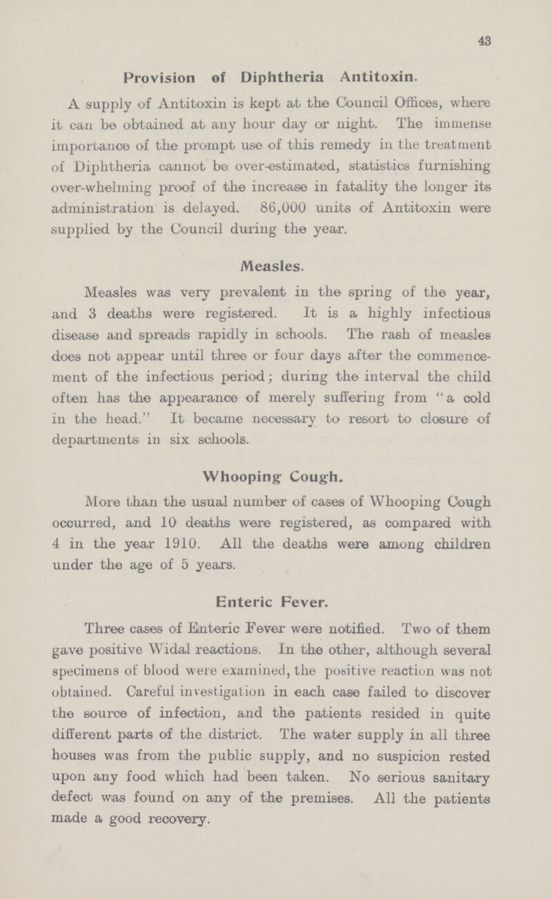 43 Provision of Diphtheria Antitoxin. A supply of Antitoxin is kept at the Council Offices, where it can be obtained at any hour day or night. The immense importance of the prompt use of this remedy in the treatment of Diphtheria cannot be over-estimated, statistics furnishing over-whelming proof of the increase in fatality the longer its administration is delayed. 86,000 units of Antitoxin were supplied by the Council during the year. Measles. Measles was very prevalent in the spring of the year, and 3 deaths were registered. It is a highly infectious disease and spreads rapidly in schools. The rash of measles does not appear until three or four days after the commence ment of the infectious period; during the interval the child often has the appearance of merely suffering from a cold in the head. It became necessary to resort to closure of departments in six schools. Whooping Cough. More than the usual number of cases of Whooping Cough ocourred, and 10 deaths were registered, as compared with 4 in the year 1910. All the deaths were among children under the age of 5 years. Enteric Fever. Three cases of Enteric Fever were notified. Two of them gave positive Widal reactions. In the other, although several specimens of blood were examined, the positive reaction was not obtained. Careful investigation in each case failed to discover the source of infection, and the patients resided in quite different parts of the district. The water supply in all three houses was from the public supply, and no suspicion rested upon any food which had been taken. No serious sanitary defect was found on any of the premises. All the patients made a good recovery.