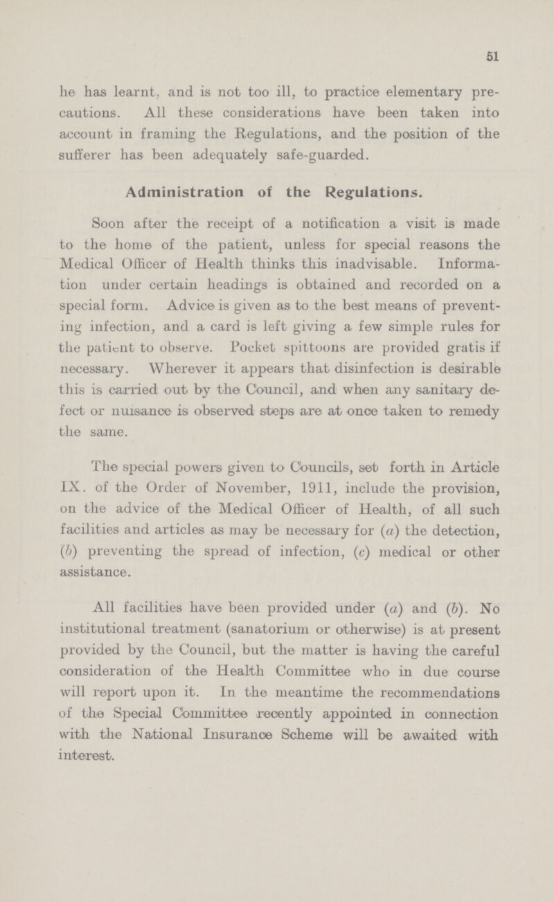51 he has learnt, and is not too ill, to practice elementary pre cautions. All these considerations have been taken into account in framing the Regulations, and the position of the sufferer has been adequately safe-guarded. Administration of the Regulations. Soon after the receipt of a notification a visit is made to the home of the patient, unless for special reasons the Medical Officer of Health thinks this inadvisable. Informa tion under certain headings is obtained and recorded on a special form. Advice is given as to the best means of prevent ing infection, and a card is left giving a few simple rules for the patient to observe. Pocket spittoons are provided gratis if necessary. Wherever it appears that disinfection is desirable this is carried out by the Council, and when any sanitary de fect or nuisance is observed steps are at once taken to remedy the same. The special powers given to Councils, set forth in Article IX. of the Order of November, 1911, include the provision, on the advice of the Medical Officer of Health, of all such facilities and articles as may be necessary for (a) the detection, (b) preventing the spread of infection, (c) medical or other assistance. All facilities have been provided under (a) and (6). No institutional treatment (sanatorium or otherwise) is at present provided by the Council, but the matter is having the careful consideration of the Health Committee who in due course will report upon it. In the meantime the recommendations of the Special Committee recently appointed in connection with the National Insurance Scheme will be awaited with interest.