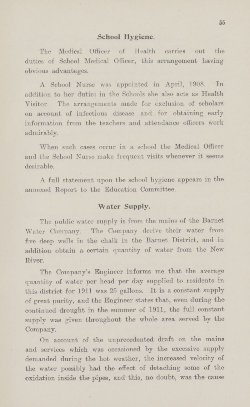 55 School Hygiene. The Medical Officer of Health carries out the duties of School Medical Officer, this arrangement having obvious advantages. A School Nurse was appointed in April, 1908. In addition to her duties in the Schools she also acts as Health Visitor The arrangements made for exclusion of scholars on account of infectious disease and. for obtaining early information from the teach era and attendance officers work admirably. When such cases occur in a school the Medical Officer and the School Nurse make frequent visits whenever it seems desirable. A full statement upon the school hygiene appears in the annexed Report to the Education Committee. Water Supply. The public water supply is from the mains of the Bar-net Water Company. The Company derive their water from five deep wells in the chalk in the Barnet District, and in addition obtain a certain quantity of water from the New River. The Company's Engineer informs me that the average quantity of water per head per day supplied to residents in this district for 1911 was 25 gallons. It is a constant supply of great purity, and the Engineer states that, even during the continued drought in the summer of 1911, the full constant supply was given throughout the whole area served by the Company. On account of the unprecedented draft on the mains and services which was occasioned by the excessive supply demanded during the hot weather, the increased velocity of the water possibly had the effect of detaching some of the oxidation inside the pipes, and this, no doubt, was the cause