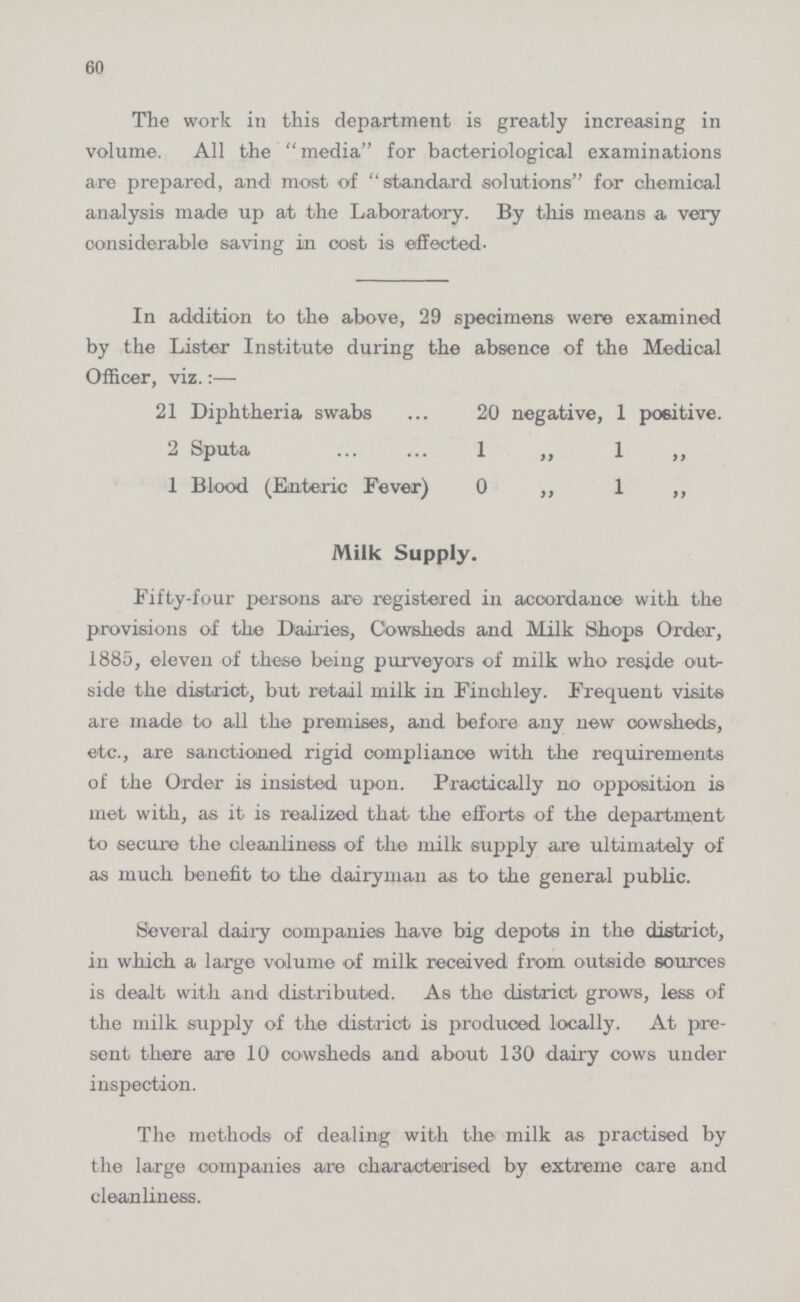 60 The work in this department is greatly increasing in volume. All the media for bacteriological examinations are prepared, and most of ''standard solutions for chemical analysis made up at the Laboratory. By this means a very considerable saving in cost is effected. In addition to the above, 29 specimens were examined by the Lister Institute during the absence of the Medical Officer, viz.:— 21 Diphtheria swabs 20 negative, 1 positive. 2 Sputa 1 „ 1 „ 1 Blood (Enteric Fever) 0 ,, 1 ,, Milk Supply. Fifty-four persons are registered in accordance with the provisions of the Dairies, Cowsheds and Milk Shops Order, 1885, eleven of these being purveyors of milk who reside out side the district, but retail milk in Finehley. Frequent visits are made to all the premises, and before any new oowsheds, etc., are sanctioned rigid compliance with the requirements of the Order is insisted upon. Practically no opposition is met with, as it is realized that the efforts' of the department to secure the cleanliness of the milk supply are ultimately of as much benefit to the dairyman as to the general public. Several dairy companies have big depots in the district, in which a large volume of milk received from outside sources is dealt with and distributed. As the district grows, less of the milk supply of the district is produced locally. At pre sent there are 10 oowsheds and about 130 dairy cows under inspection. The methods of dealing with the milk as practised by the large companies are characterised by extreme care and cleanliness.