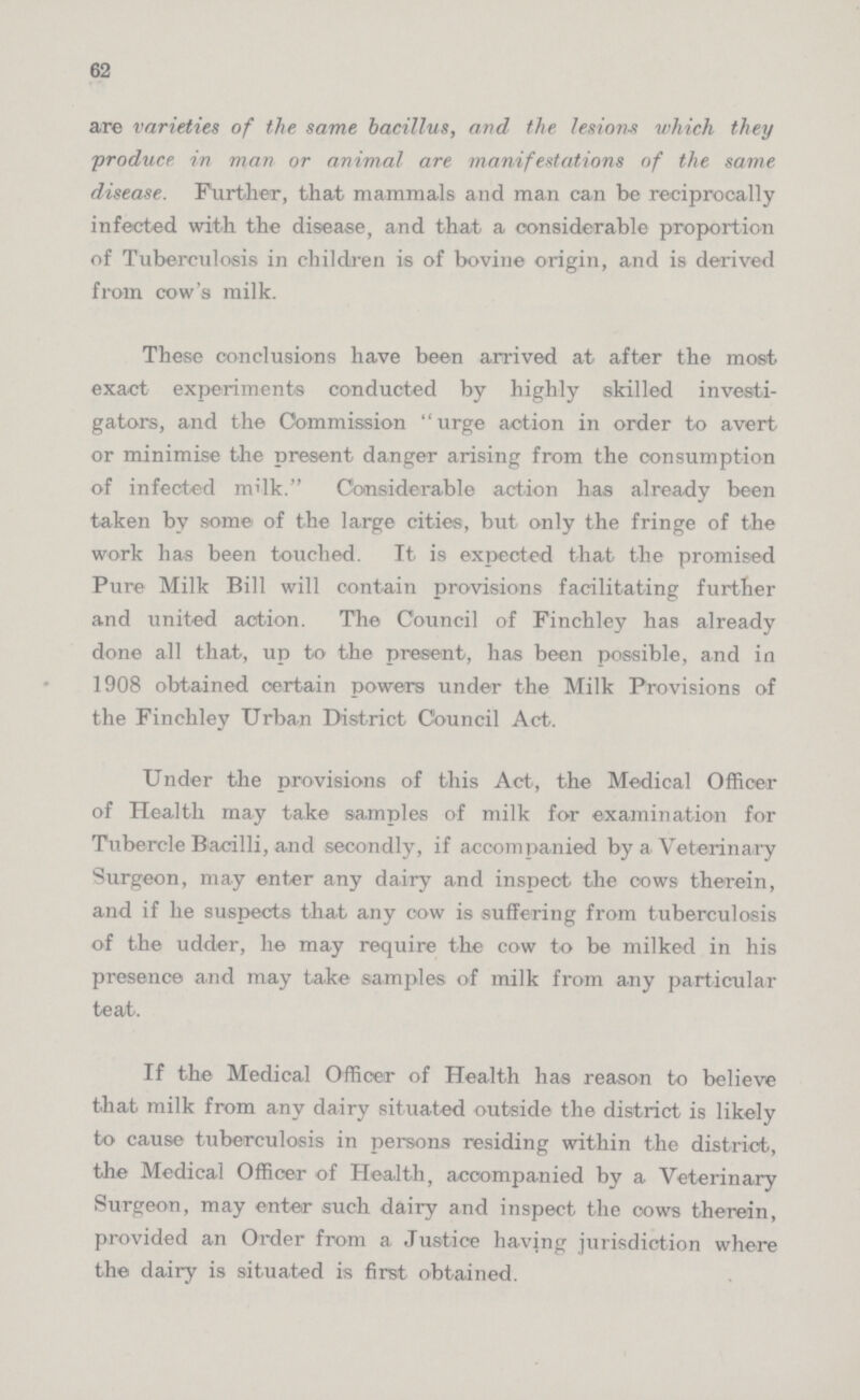 62 are varieties of the same bacillus, and the lesions which they produce in man or animal are manifestations of the same disease. Further, that mammals and man can be reciprocally infected with the disease, and that a considerable proportion of Tuberculosis in children is of bovine origin, and is derived from cow's milk. These conclusions have been arrived at after the most exact experiments conducted by highly skilled investi gators, and the Commission urge action in order to avert or minimise the present danger arising from the consumption of infected milk. Considerable action has already been taken by some of the large cities, but only the fringe of the work has been touched. It is expected that the promised Pure Milk Bill will contain provisions facilitating further and united action. The Council of Finchley has already done all that, up to the present, has been possible, and in 1908 obtained certain powers under the Milk Provisions of the Finchley Urban District Council Act. Under the provisions of this Act, the Medical Officer of Health may take samples of milk for examination for Tubercle Bacilli, and secondly, if accompanied by a Veterinary Surgeon, may enter any dairy and inspect the cows therein, and if he suspects that any cow is suffering from tuberculosis of the udder, he may require the cow to be milked in his presence and may take samples of milk from any particular teat. If the Medical Officer of Health has reason to believe that milk from any dairy situated outside the district is likely to cause tuberculosis in persons residing within the district, the Medical Officer of Health, accompanied by a Veterinary Surgeon, may enter such dairy and inspect the cows therein, provided an Order from a Justice having jurisdiction where the dairy is situated is first obtained.